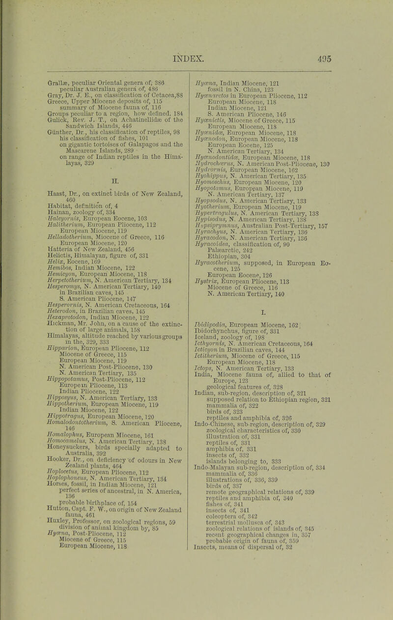 Grallje, peculiar Oriental genera of, 386 peculiar Australian genera of, 480 Gray, Dr. J. E., on classirication of Cetacea,88 Greece, Upper Miocene deposits of, 115 summary of Miocene fauna of, 116 Groups peculiar to a region, how defined, 184 Gulick, Rev. J. T., on AcliatinellidcB of the Sandwich Islands, 446 Giiiither, Dr., his classification of reptiles, 98 his classification of fishes, 101 on gigantic tortoises of Galapagos and the Mascarene Islands, 289 ■ on range of Indian reptiles in the Hima- layas, 329 H. Haast, Dr., on extinct birds of New Zealand, 460 Habitat, definition of, 4 Hainan, zoology of, 334 Halcyornis, European Eocene, 103 UalUherixim, European Pliocene, 112 European Miocene, 119 Helladotherium, Miocene of Greece, 116 European Miocene, 120 Hatteria of jS'ew Zealand, 456 Helietis, Himalayan, figure of, 331 Helix, Eocene, 169 Hemibos, Indian Miocene, 122 Heviicyon, European Miocene, 118 Merpetotheriuvi, N. American Tertiary, 134 Hesperomys, N. American Tertiary, 140 in Brazilian caves, 145 S. American Pliocene, 147 Eesperornis, N. American Cretaceous, 164 Heterodon, in Brazilian caves, 145 Hexaprolodon, Indian Miocene, 122 Hickman, Mr. John, on a cause of the extinc- tion of large animals, 158 Himalayas, altitude reached by various groups m the, 329, 333 Hipparion, European Pliocene, 112 Miocene of Greece, 115 European Miocene, 119 N. American Post-Pliocene, 130 N. American Tertiary, 135 Hippopotamus, Post-Pliocene, 112 Europe in Pliocene, 113 Indian Pliocene, 122 Hipposyus, N. American TertiaiX 133 Hippothermm, European Miocene, 119 Indian Miocene, 122 Hippotragus, European Miocene, 120 Homalodontotherium, S. American Pliocene 146 ' Homalophvs, European Miocene, 161 Hoviocamelus, N. American Tertiary, 138 Honeysuckers, birds specially adapted to Australia, 392 Hooker, Dr., on deficiency of odours in New Zealand plants, 464 JToplocetws, European Pliocene, 112 Iloplophoneus, N. American Tertiary, 1.34 Horses, fossil, in Indian Miocene, 121 perfect series of ancestral, in N. America, 136 ' probable liirthplace of, 154 Hutton,Capt. P. W., on origin of New Zealand fauna, 461 Huxley, Professor, on zoological regions, 59 division of animal kingdom by, 85 Hyana, Post-Plioccne, 112 Miocene of Greece, 115 European Miocene, 118 Eycena, Indian Miocene, 121 fossil in N. China, 123 Hy.en'irctos in European Pliocene, 112 European Miocene, 118 Indian Miocene, 121 S. American Pliocene, 146 Hycenictis, Miocene of Greece, 115 European Miocene, 118 Bymnidcc, European Miocene, 118 Hycemdon, European Miocene, 118 Eui'opean Eocene, 125 N. American Tertiary, 134 HycEnodontidce, European Miocene, 118 Hydrochrerus, N. American Post-Pliocene, 130 Hydrornis, European Miocene, 162 HyoMppiis, N. American Tertiaiy, 135 Hyomoschus, European Miocene, 120 Hyopotamns, European Miocene, 119 N. American Tertiary, 137 Eyopsodus, N. Americau Tertiary, 133 Hyotherium, European Miocene, 119 Hypertmgulus, N. American Tertiaiy, 138 Nypisodus, N. American Tertiary, 138 Hiipsiprymnus, Australian Post-Tertiary, 157 Hijrachyxis, N. American Tertiary, 136 Hyraco'don, N. American Tertiaiy, 1S6 Hyracoidea, classification of, 90 Palfearctic, 242 Ethiopian, 304 Hyracotlicrium, supposed, in European Eo- cene, 125 European Eocene, 126 IJystrix, European PUocene, 113 Miocene of Greece, 116 N. American Tertiary, 140 I. Ibidipodia, European Miocene, 162 ' Ibidorhynchus, figure of, 331 Iceland, zoology of, 198 Icthyornis, N. American Cretaceous, 164 Ictici/on in Brazilian oaves, 144 IctUlierUim, Miocene of Greece, 115 European Miocene, 118 Ictops, N. American Tertiary, 133 India, Miocene fauna of, allied to that of Europe, 123 geological features of, 328 Indian, sub-region, description of, 321 supposed relation to Ethiopian region, 321 mammalia of, 322 birds of, 323 reptiles and amphibia of, 326 Indo-Chinese, sub-region, description of, 329 zoological characteristics of, 330 illustration of, 331 reptiles of, 331 amphibia of, 331 insects of, 332 islands belonging to, 333 Indo-Malayan sub-region, description of, 334 mammalia of, 336 illustrations of, 336, 339 birds of, 337 remote geographical relations of, 839 reptiles anil amphibia of, 340 fishes of, 341 insects of, 341 coleoptcra of, 342 terrestrial mollusca of, 343 zoological relations of islands of, 345 recant geographical clianges in, 357 probable origin of fauna of, 350 Insects, mean.s of dispersal of, 32