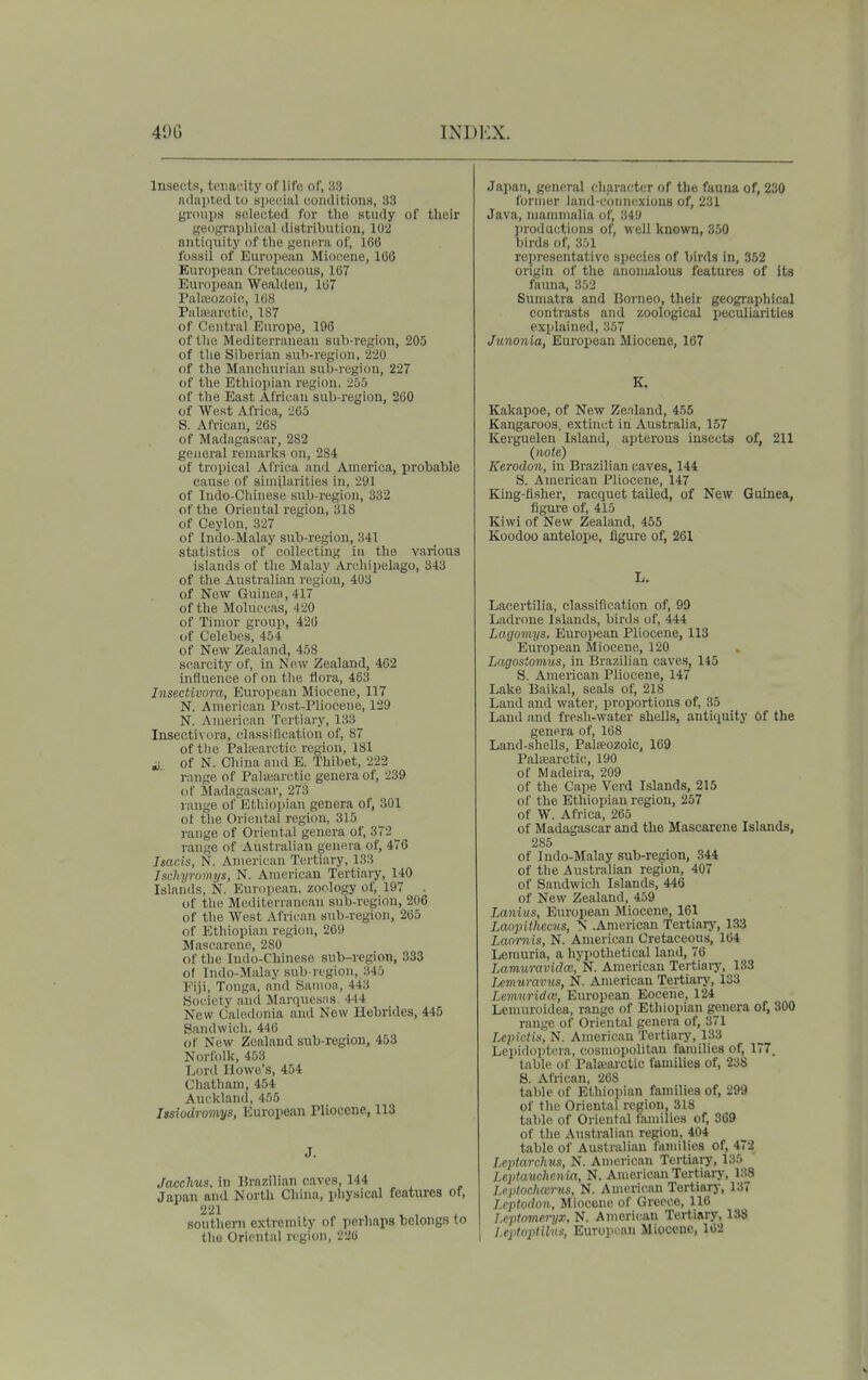 Insects, toiiaoity of life of, 33 n(lui)t,od to apecMiil conditions, H3 gnnips scIo(!tcd for tlie study of their geographical distribution, 102 antiquity of the genera of, IGO fossil of European Miocene, 166 European Cretaceous, 167 European Wealden, 167 Palicozoift, 168 Pulsearctic, 1S7 of Central Europe, 196 of tlie Mediterranean sub-region, 205 of the Siberian su\)-region, 220 of tlie Manchurian sub-region, 227 of the Ethiopian region, 255 of the East African sub-region, 260 of West Africa, 265 S. African, 268 of Madagascar, 282 general remarks on, 284 of tropical Africa and America, probable cause of similarities in, 291 of Indo-Chinese sub-region, 332 of the Oriental region, 318 of Ceylon, 327 of Indo-Malay sub-region, 341 statistics of collecting in the various islands of tJie Malay Archipelago, 343 of the Australian region, 403 of New Guinea, 417 of the Moluccas, 420 of Timor group, 426 of Celebes, 454 of New Zealand, 458 scarcity of, in Now Zealand, 462 influence of on the flora, 463 Insectivora, European Miocene, 117 N. American Post-Pliocene, 129 N. American Tertiary, 133 Insectivora, classification of, 87 of tlie Pala?arctic region, 181 it of N. China and E. Thibet, 222 range of Pahearctic genera of, 239 of Madagascar, 273 range of Ethiopian genera of, 301 of the Oriental region, 315 range of Oriental genera of, 372 range of Australian genera of, 476 Isacis, N. American Tertiary, 133 Isclivroniys, N. American Tertiary, 140 Islands, N. European, zoology of, 197 . of the Mediterranean sub-region, 206 of the West African sub-region, 265 of Ethiopian region, 269 Mascarene, 280 of the Indo-Chinese sub-region, 333 of Indo-Malay sub-region, 345 Fiji, Tonga, and Samoa, 443 Society .and Marquesas 444 New Caledonia and New Hebrides, 445 Sandwich, 446 of New Zealand sub-region, 453 Norfolk, 453 Lord Howe's, 404 Chatham, 454 Auckland, 455 Issiodromys, European Pliocene, 113 J. Jacchus. in Brazilian caves, 144 Japan and North China, physical features of, 221 ^ , , southeni extremity of perhaps belongs to tliu Oriental region, 226 Japan, general character of the fauna of, 230 former luiid-c'oniKixions of, 231 Java, nianimalia of^ 349 lirod actions of, well known, 350 birds of, 301 representative species of birds in, 352 origin of the anomalous features of its fauna, 352 Sumatra and Borneo, their geographical contrasts and zoological peculiarities explained, 357 Junonia, European Miocene, 107 Kakapoe, of New Zealand, 455 Kangaroos, extinct in Australia, 157 Kerguelen Island, apterous insects of, 211 {note,) Kerodon, in Brazilian caves, 144 S. American Pliocene, 147 King-flsher, racquet tailed, of New Guinea, figure of, 415 Kiwi of New Zealand, 455 Koodoo antelope, figure of, 261 L. Lacertilia, classification of, 99 Ladrone Islands, birds of, 444 Lagomys, Euroi>ean Pliocene, 113 European Miocene, 120 Lagostomus, in Brazilian caves, 145 S. American Pliocene, 147 Lake Baikal, seals of, 218 Land and water, proportions of, 35 Land and fresh-water shells, antiquity Of the genei'a of, 168 Land-shells, Palfeozoic, 169 Paliearctic, 190 of Madeira, 209 of the Cape Verd Islands, 215 of the Ethiopian region, 257 of W. Africa, 265 of Madagascar and the Mascarene Islands, 285 of Indo-Malay sub-region, 344 of the Australian region, 407 of Sandwich Islands, 446 of New Zealand, 459 iMnius, European Miocene, 161 Laopithccvs, N .American Tertiarj', 133 Laomis, N. American Cretaceous, 164 Lerauria, a hypothetical land, 76 LamuravidcB, N. American Tertiaiy, 133 Ixmnraviis, N. American Te^iary, 133 Lenmrida--, European Eocene, 124 Lenuiroidea, range of Ethiopian genera of, 300 range of Oriental genera of, 371 Lepictis, N. American Tertiary, 133 Lei>i(Knitera, cosmopolitan families of, 177. table of Palsearctic families of, 238 8. African, 268 table of Ethiopian families of, 299 of the Oriental region, 318 table of Oriental families of, 369 of the Australian region, 404 table of Australian families of, 472 Leptarclnts, N. Amei'ican Tertiary, 135 Leptanchcnia, N. American Tertiary, 138 Jxplochccriis, N. American Tortiai-j-, 137 I.cptodon, Miocene of Greece, 116 leptomcryx, N. American Tertiary, 138 I l.eptopiilns, EurojH'an Miocene, 102