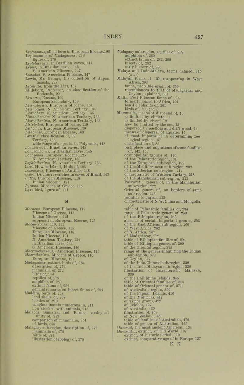 Leptosnmus, allied form in European Encene,168 Leptosonius of Madagascar, 278 figure of, 2T9 Leptothcrium, in Brazilian caves, 141 Lepus, in Brazilian eaves, 145 S. American Pliocene, 147 Lestodon, S. American Pliocene, 147 Lewis, Mr. George, his collection of Japan insects, 228 Lebellula, from tlie Lias, 167 Lilljeborg, Professor, on classification of the Bodentia, 90 Limnma, Eocene, 169 European Secondary, 169 Limna,tornis, European Miocene, 161 Limnocyon, N. American Tertiary, l'i4 Limnohyvs, N. American Tertiary, 136 LimnotkeridCB, N. American Tertiary, 133 Limnotherivm, N. American Tertiary, 133 Listriocion, European Miocene, 119 Lithomys, European Miocene. 120 Lifhornis, European Eocene, 103 Lizards, classification of, 99 Tertiarj', 165 wide range of a species in Polyne.sia, 448 Lonclieres, in Brazilian caves, 145 Lonchophoriis, in Bi-azilian caves, 145 Lophiodon, European Eocene, 123 N. American Tertiary, 186 Lophiol.herutni, N. American Tertiary, 136 Lord Howe's Island, birds of, 453 Loxomylus, Pliocene of Antilles, 148 Lund, Dr., bis researches in caves of Brazil, 143 Lutra, European Miocene, 118 Indian Miocene, 121 Lyccena, Miocene of Greece, 115 Lyre bii-d, flgui-e of, 441 M. Macaciis, European Pliocene, 112 Miocene of Greece, 115 Indian Miocene, 121 supposed in Em-opean Eocene, 125 Maeliairodus, 110, 111 Miocene of Greece, 115 European Miocene, 118 Indian Miocene, 121 N. American Tertiary, 134 in Brazilian caves, 144 S. American Pliocene, 140 Macranchenia, S. American Pliocene, 14.6 Macrotherium, Miocene of Greece, 116 European Miocene, 121 Madagascar, extinct birds of, 164 description of, 272 mammalia of, 272 birds of, 274 reptiles of, 279 amphibia of, 280 extinct fauna of, 282 general remarks on insect fauna of, 2S4 Madeira, birds of, 208 land shells of, 208 beetles of, 210 wingless insects numerous in, 211 how stocked with animals, 213 Malacca, Sumatra, and Borneo, zoological unity of, 353 comparison of mammalia, 354 of birds, 355 Malagasy sub-region, description of, 272 maininalia of, 272 birds of, 274 illustration of zoology of, 278 Malagasy sub-region, reptiles of, 279 amphibia of, 280 extinct fauna of, 282, 289 insects of, 282 early history of, 286 Malaya and Indo-Malaya, terms defined, 345 (note) Malayan forms of life reappearing, in West Africa, 263 fauna, probable origin of, 359 resemblances to that of Madagascar and Ceylon explained, 361 Malta, Post-Pliocene fauna of, 114 formerly joined to Africa, 201 fossil elephants of, 201 birds of, 206 (tiote) Mammalia, means of dispersal of, 10 as limited by climate, 11 as limited by rivers, 12 how far limited by the sea, 13 dispersed by ice-floes and drift-wood, 14 means of dispersal of aquatic, 15 of most importance in determining zoo- logical regions, 57 classification of, 85 birthplace and migrations of some families of, 142, 153 cosmopolitau groups of, 176 of the Palijearctic region, ISl of the European sub-region, 192 of the Mediterranean sub-region, 202 of the Siberian sub-region, 217 characteristic of Western Tartary, 218 of the Manchurian sub-region, 222 Patearctic genera of, in the Manchurian sub-region, 222 Oriental genera of, on borders of same sub-region, 223 peculiar to Japan, 223 characteristic of N. W. China and Mongolia, 226 table of Palsearctic families of, 234 range of Patearctic genera of, 239 of the Ethiopian region, 253 absence of certain important groups, 253 of the East African sub-region, 260 of West Africa, 262 of S. Africa, 267 of Madagascar, 272 table of Ethiopian families of, 294 table of Ethiopian genera of, 300 of the Oriental region, 315 range of the genera inhabiting the Indian sub-region, 322 of Ceylon, 327 of the Indo-Chinese sub-region, 330 of the Indo-Malayan sub-region, 336 illustration of characteristic Malajan, 336 of the Philippine Islands, 345 table of Oriental families of, 365 table of Oriental genera of, 371 of Australian region, 390 of the Papuan Islands, 410 of the Moluccas, 417 <>f Timor grouii, 422 of Celebes, 427 of Australia, 439 illustration of, 439 of New Zealand, 450 table of families of Australian, 470 table of genera of Australian, 475 Mammal, the most ancient American, 134 Mammalia, extinct, of Old World, 107 extinct, of historic period, 110 extinct, comparative age of in Europe, 127 K K