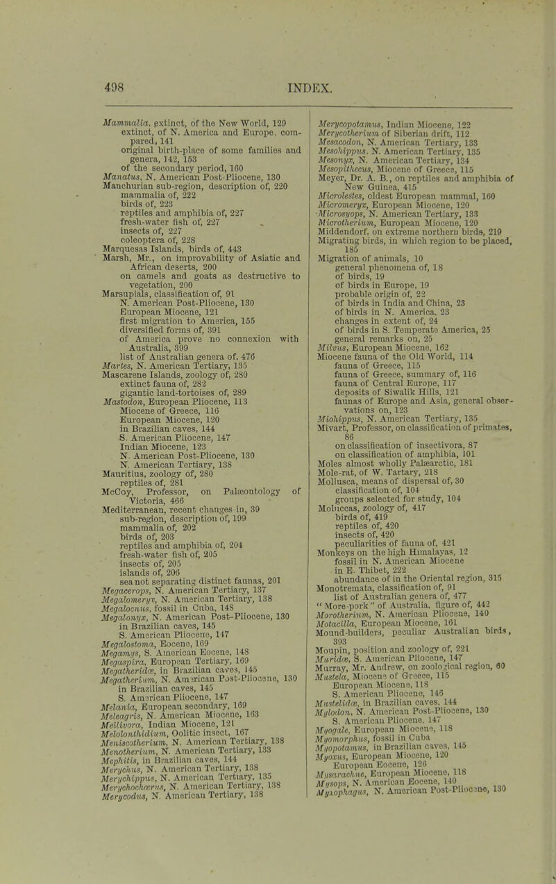 Mammalia, extinct, of the New World, 129 extinct, of N. America and Europe, com- pared, 141 original birtli-place of some families and genera, U2, 153 of the secondary period, 100 Manatus, N. American Post-Pliocene, 130 Manchurian sub-region, description of, 220 mammalia of, 222 birds of, 223 reptiles and amphibia of, 227 fresh-water fish of, 227 insects of, 227 coleoptera of, 228 Marquesas Islands, birds of, 443 Marsh, Mr., on improvability of Asiatic and African deserts, 200 on camels and goats as destructive to vegetation, 200 Marsupials, classificatioTi of, 91 N. American Post-Pliocene, 130 European Miocene, 121 first migration to America, 155 diversified forms of, 391 of America prove no connexion with Australia, 399 list of Australian genera of, 476 Maries, N. American Tertiary, 135 Mascarene Islands, zoology of, 280 extinct fauna of, 282 gigantic land-tortoises of, 289 Mastodon, European Pliocene, 113 Miocene of Greece, 116 European Miocene, 120 in Brazilian caves, 144 8. American Pliocene, 147 Indian Miocene, 123 N. American Post-Pliocene, 130 N. American Tertiary, 138 Mauritius, zoology of, 280 reptiles of, 281 McCoy, Professor, on Palseontology of Victoria, 466 Mediterranean, recent changes in, 39 sub-region, description of, 199 mammalia of, 202 birds of, 203 reptiles and amphibia of, 204 fresh-water fish of, 205 insects of, 205 islands of, 206 sea not separating distinct faunas, 201 Merjacerojjs, N. American Tertiary, 137 Megalomeryv, N. American Tertiary, 138 Megalocmis, fossil in Cuba, 148 Megalonyx, N. American Post-Pliocene, 130 in Brazilian caves, 145 S. American Pliocene, 147 Megalostoma, Eocene, 169 Megamys, 8. American Eocene, 148 Megaspira, European Tertiary, 169 Megatheritlrv; in Brazilian caves, 145 MegatherUtm, N. American Post-Pliocene, 130 in Brazilian caves, 145 8. American Pliocene, 147 Melania, European secondary, 169 Meleagris, N. American Miocene, 163 Mellivora, Indian Miocene, 121 Melolonthidium, Oolitic insect, 167 Meniscotherium, N. American Tertiary, 138 Menolherium, N. American Tertiary, 133 Mephitis, in Brazilian caves, 144 Men/chiis, N. American Tertiary, 138 Mer'i/cMppus, N. American Tertiary, 135 Mcrychochmriis, N. American Tertiary, 138 Merycodus, N. American Tertiary, 138 Merycopotamm, Indian Miocene, 122 Merycotherium of Siberian drift, 112 Mesacodon, N. American Tertiary, 133 Mesohippus. N. American Tertiary, 135 Mesonyx, N. American Tertiary, 134 Mesopitkecus, Miocene of Greece, 115 Meyer, Dr. A. B., on reptiles and amphibia of New Guinea, 415 Microlestes, oldest European mammal, 160 Micromeryx, European Miocene, 120 ■Microsyops, N. American Tertiary, 133 Microtherium, European Miocene, 120 Middendorf, on extreme northern birds, 219 Migi-ating birds, in which region to be placed, 185 Migration of animals, 10 general phenomena of, 18 of birds, 19 of birds in Europe, 19 probable origin of, 22 of birds in India and China, 23 of birds in N. America, 23 changes in extent of, 24 of birds in S. Temperate America, 25 general remarks on, 25 Milviis, European Miocene, 162 Miocene fauna of the Old World, 114 fauna of Greece, 115 fauna of Greece, summary of, 116 fauna of Central Europe, 117 deposits of Siwalilc Hills, 121 faunas of Europe and Asia, general obser- vations on, 123 MioMppus, N. American Tertiary, 135 Mivart, Professor, on classification of primates, 86 on classification of insectivora, 87 on classification of amphibia, 101 Moles almost wholly Patearctic, 181 Mole-rat, of W. Tartary, 218 Mollusca, means of dispersal of, 30 classification of, 104 groups selected for study, 104 Moluccas, zoology of, 417 birds of, 419 reptiles of, 420 insects of, 420 peculiarities of fauua of, 421 Monkeys on the high Himalayas, 12 fossil in N. American Miocene in E. Thibet, 222 abundance of in the Oriental region, 315 Monotremata, classification of, 91 list of Australian genera of, 477 More-pork of Australia, figure of, 442 Morotherium,, N. American Pliocene, 140 Motacilla, European Miocene, 161 Mound-builders, peculiar Australian birds, 393 Moupin, position and zoology of, 221 Muridm, S. American Pliocene, 147 Murray, Mr. Andrew, on zoological region, 80 Mtistela, Miocem of Greece, 115 European Miocene, 118 S. American Pliocene, 143 Mmtelidai, in Brazilian caves. 144 Myloilon, N. American Post-Pliocene, 130 S. American Pliocene, 147 Mi/ogale, European Miocene, 118 Myomorphiis, fossil in Cuba Mi/opotamris, in Brazilian caves, 145 Myoxm, European Miocene, 120 European Eocene, 126 Mmarachne, European Miocene, 118 Ml/sops, N. American Eocene, 140 Myxophagws, N. American Post-Pliocjno, 130