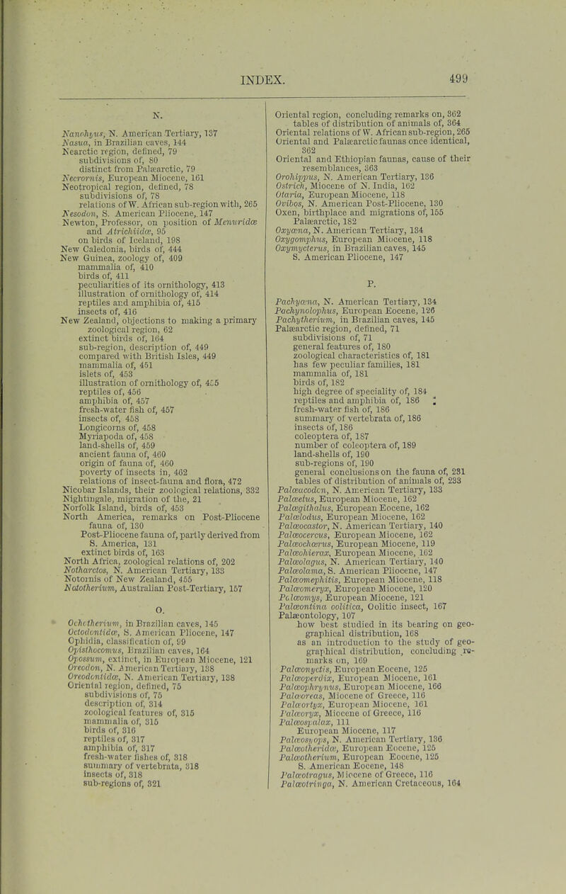 K. Nanohivs, N. American Tertiary, 137 Kasva, in Brazilian caves, 144 Kearctic region, defined, 79 subdivisions of, SO distinct from Palsearctic, 79 Necrornis, European Miocene, 161 Neotropical region, defined, 78 subdivisions of, 78 relations ofW. African sub-region with, 265 JCesoduii, H. American Pliocene,. 147 Newton, Professoi', on position of Memiridos and Atrichiidce, 95 on birds of Iceland, 198 New Caledonia, bii'ds of, 444 New Guinea, zoology of, 409 mammalia of, 410 birds of, 411 peculiarities of its ornithology, 413 illustration of ornithology of, 414 reptUes and amphibia of, 415 insects of, 416 New Zealand, objections to making a primary zoological region, 62 extinct birds of, 164 sub-region, description of, 449 compared with British Isles, 449 mammalia of, 451 islets of, 453 illustration of ornithology of, 4C5 reptiles of, 456 amphibia of, 457 fresh-water fish of, 457 insects of, 468 Longicorns of, 458 Myriapoda of, 458 land-shells of, 459 ancient fauna of, 460 origin of fauna of, 460 poverty of insects in, 462 relations of insect-fauna and flora, 472 Nicobar Islands, their zoological relations, 332 Nightingale, migration of the, 21 Norfolk Island, birds of, 453 North America, remarks on Post-Pliocene fauna of, 130 Post-Pliocene fauna of, partly derived from 8. America, 131 extinct birds of, 163 North Africa, zoological relations of, 202 Nolharcios, N. American Tertiai-y, 133 Notornis of New Zealand, 455 NototTierinm,, Australian Post-Tertiaiy, 157 O. OctiWhcrivm, in Brazilian caves, 145 Ododmtida, S. American Pliocene, 147 Ophidia, classification of, S9 Opislhocormis, Brazilian caves, 164 Opossum, extinct, in Euiopean Miocene, 121 Oreoclon, N. American Tertiary, 138 Oreodcnlidce, N. American Tertiary, 138 Orienlal region, defined, 75 subdivisions of, 75 description of, 314 zoological features of, 315 mammalia of, 315 birds of, 316 reptiles of, 317 amjihibia of, 317 fresh-water fishes of, 318 summary of vertebrata, 318 Insects of, 318 sub-regions of, 321 Oriental region, concluding remarks on, 862 tables of distribution of animals of, 364 Oriental relations of VV. African sub-region, 265 Oriental and Palsearclic faunas once identical, 362 Oriental and Ethiopian faunas, cause of their resemblances, 363 Orohijipus, N. American Tertiary, 136 Ostrich, Miocene of N. India, 162 Otaria, European Miocene, 118 Ovibqs, N. American Post-Pliocene, 130 Oxen, birthplace and migrations ol, 155 PalEearctic, 182 Oxyceiia, N. American Tertiary, 134 Oxygomphus, European Miocene, 118 Oxymyctens, in Brazilian caves, 145 S. American Pliocene, 147 P. PacTiyaiia, N. American Tertiarj', 134 Pochynolophus, European Eocene, 126 Pachythermm, in Biazilian caves, 145 Palsearctic region, defined, 71 subdivisions of, 71 general features of, ISO zoological characteristics of, 181 has few peculiar families, 181 mammalia of, 181 birds of, 182 high degree of speciality of, 184 reptiles and amphibia of, 186 ; fresh-water fish of, 186 summary of vertetirata of, 186 insects of, 186 coleoptera of, 187 number of coleoptera of, 189 land-shells of, 180 sub-regions of, 190 general conclusions on the fauna of, 281 tables of distribution of animals of, 238 Palceacodcn, N. Ameiican Tertiary, 133 Palceeivs, European Miocene, 162 Paloigithalus, European Eocene, 162 Palcelodus, European Miocene, 162 Palceocastor, N. American Tertiary, 140 Palceocemis, European Miocene, 162 Palceochaints, European Miocene, 119 Palceohierax, European Miocene, 162 Palcedagus, N. American Tertiary, 140 Palcsolama, S. American Pliocene, 147 PalcEomephitis, European Miocene, 118 Palceomeryx, European Miocene, 120 PalcBomys, European Miocene, 121 Palceontina oolitica, Oolitic insect, 167 Palaontology, 107 how best studied in its bearing on geo graphical distribution, 168 as an introduction to the study of geo graphical distribution, concluding re marks on, 169 Palceonyctis, European Eocene, 125 Palceopcrdix, European Miocene, 101 Pataioplirynus, European Miocene, 166 Palaorcas, Miocene of Greece, 116 PalttorUjx, European Miocene, 161 I'alccoryx, Miocene of Greece, 116 PaUeospalttx, 111 European Miocene, 117 Palcvosiiops, N. American Tertiary, 136 PaJceotheridw, European Eocene, 125 Palaothermm, European Eocene, 125 S. American Eocene, 148 Pala'otrag^ts, Miocene of Greece, 110 I Palwotrivga, N. American Cretaceous, 164