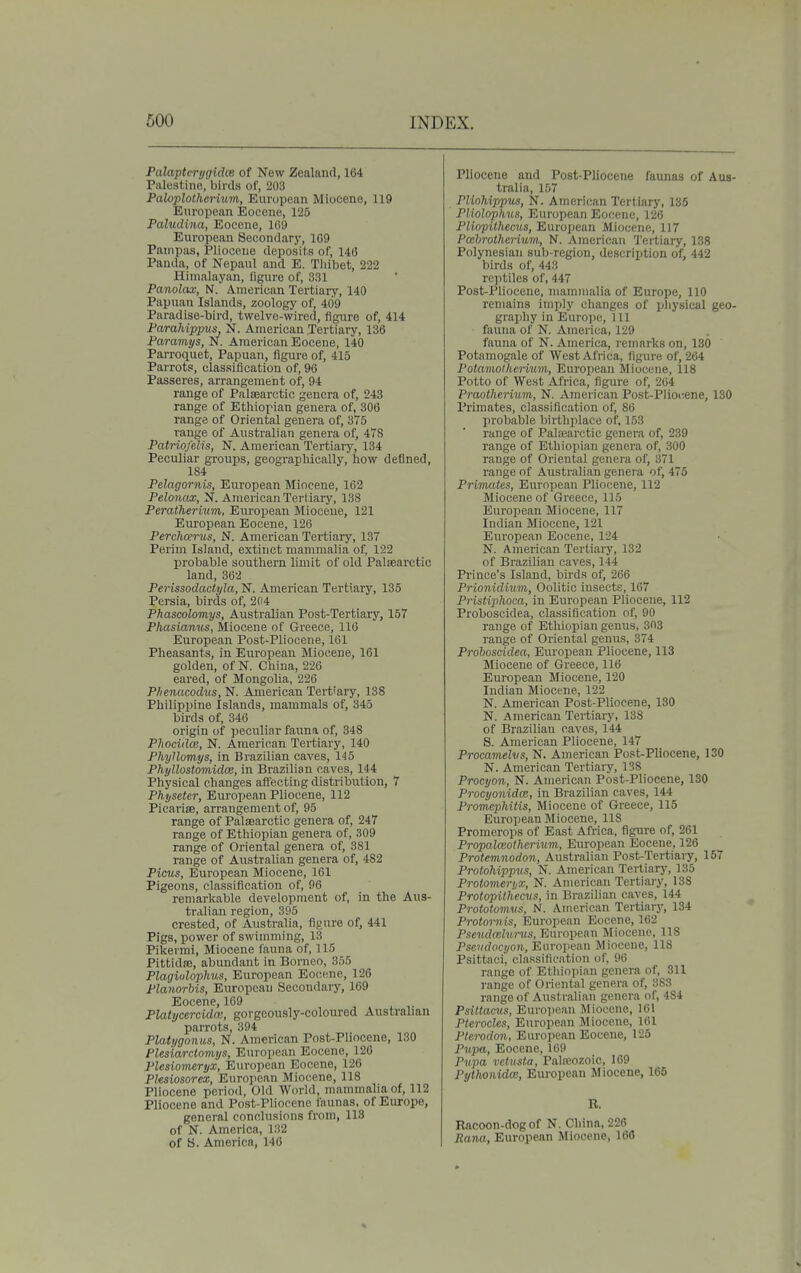 Palaptcrijgidce of New Zealand, 164 Palestine, birds of, 203 Palojplothcrium, European Miocene, 119 European Eocene, 125 Pahidina, Eocene, 169 European Secondary, 1G9 Pampas, Pliocene deposits of, 14(5 Panda, of Nepaul and E. Thibet, 222 Himalayan, figure of, 331 Panolax, N. American Tertiary, 140 Papuan Islands, zoology of, 409 Paradise-bird, twelve-wired, figure of, 414 Parahippvs, N. American Tertiary, 136 Paramtjs, N. American Eocene, 140 Parroquet, Papuan, figure of, 415 Parrots, classification of, 96 Passeres, arrangement of, 94 range of Palaearctic genera of, 243 range of Ethiopian genera of, 306 range of Oriental genera of, 375 range of Australian genera of, 47S Patriofelis, N. American Tertiary, 134 Peculiar groups, geograpliically, how defined, 184 Pelagornis, European Miocene, 162 Pelonax, N. American Tertiary, 138 Peratherhim, European Miocene, 121 Eui-opean Eocene, 126 Perchcerus, N. American Tertiary, 137 Perim Island, extinct mammalia of, 122 probable southern limit of old Paliearctic land, 362 Perissodactyla, N. American Tertiary, 135 Persia, birds of, 204 Phascolomys, Australian Post-Tertiary, 157 Pliasianus, Miocene of Greece, 116 European Post-Pliocene, 161 Pheasants, in European Miocene, 161 golden, of N. China, 226 eared, of Mongolia, 226 Phenacodvs, N. American Tert'ary, 138 Philippine Islands, mammals of, 345 birds of, 346 origin of peculiar fauna of, 348 Phocidce, N. American Tertiary, 140 Phyllomys, in Brazilian caves, 145 Phyllostomidm, in Brazilian caves, 144 Physical changes affecting distribution, 7 Physeter, European Pliocene, 112 Picarise, arrangement of, 95 range of Palaearctic genera of, 247 range of Ethiopian genera of, 309 range of Oriental genera of, 381 range of Australian genera of, 482 Picus, European Miocene, 161 Pigeons, classification of, 96 remarkable development of, in the Aus- tralian region, 395 crested, of Australia, figure of, 441 Pigs, power of swimming, 13 Pikermi, Miocene fauna of, 115 Pittidffi, abundant in Borneo, 355 Plagiulophus, European Eocene, 126 Planorbis, European Secondary, 169 Eocene, 169 PlaUjcercidm, gorgeously-coloured Australian parrots, 394 Platt/gonus, N. American Post-Pliocene, 130 Plesiarclomys, European Eocene, 126 Plesiomeryx, European Eocene, 126 Pksiosorex, European Miocene, 118 Pliocene pcrio<l, Old World, mammalia of, 112 Pliocene and Post-Pliocene faunas, of Europe, general conclusions from, 113 of N. America, 132 of S. America, 146 Pliocene and Post-Pliocene faunas of Aus- tralia, 107 Plinhifipus, N. American Tertiary, 135 Piiolnphiis, European Eocene, 126 PliiipUhecus, European Miocene, 117 Pccbrotherium, N. American 'J'ertiary, 138 Polynesian sub-region, description of, 442 birds of, 443 reptiles of, 447 Post-Pliocene, mammalia of Europe, 110 remains imply changes of pliysical geo- graphy in Europe, 111 fauna of N. America, 129 fauna of N. America, remarks on, 130 Potamogale of West Africa, figure of, 264 Poiamotheriwin, European Miocene, 118 Potto of West Africa, figure of, 264 Praotherhtm, N. American Post-Plioi;ene, 130 Primates, classification of, 86 probable birthplace of, 153 range of Palsearctic genera of, 239 range of Ethiopian genera of, 300 range of Oriental genera of, 371 range of Australian genera of, 475 Primaies, European Pliocene, 112 Miocene of Greece, 115 European Miocene, 117 Indian Miocene, 121 European Eocene, 124 N. American Tertiary, 132 of Brazilian caves, 144 Prince's Island, birds of, 266 Prionidiuvi, Oolitic insects, 167 Pristiphoca, in European Pliocene, 112 Proboscidea, classification of, 90 range of Ethiopian genus, 303 range of Oriental genus, 374 Proboscidea, European Pliocene, 113 Miocene of Greece, 116 European Miocene, 120 Indian Miocene, 122 N. American Post-Pliocene, 130 N. American Tertiary, 138 of Brazilian caves, 144 S. American Pliocene, 147 Procamelvs, N. American Post-Pliocene, 130 N. American Tertiary, 138 Procyon, N. American Post-Pliocene, 130 Procyonidm, in Brazilian caves, 144 Promephitis, Miocene of Greece, 115 European Miocene, 118 Promerops of East Africa, figure of, 261 Propalceothcrium, European Eocene, 126 Protemnodon, Australian Post-Tertiaiy, 157 Protohippus, N. American Tertiary, 135 Protomerijx, N. American Tertiary, 138 Protopithecus, in Brazilian caves, 144 Prototomvs, N. American Tertiary, 134 Protornis, European Eocene, 162 Pscitdeelurus, European Miocene, 118 Pseudocyon, European Miocene, 118 Psittaci, classification of, 96 range of Ethiopian genera of, 311 range of Oriental genera of, 383 range of Australian genera of, 484 Psittacus, European Miocene, 161 PterocUs, European Miocene, 161 Ptcrodon, European Eocene, 125 Pupa, Eocene, 169 Pvjia vctusta, Palseozoic, 169 Pythonidcc, European Miocene, 165 B. Racoon-dogof N. China, 226 Rana, European Miocene, 166