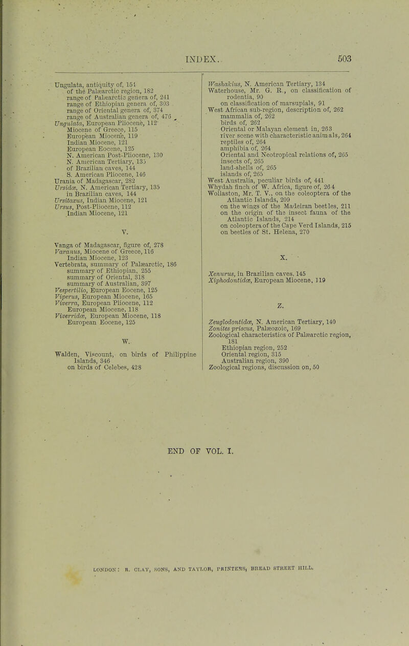Ungulata, antiquity of, 151 of the PaliTiarctic region, 182 range of Pal.earctici geiiera of, 241 range of Ethiopian genera of, 303 range of Oriental genera of, 37-1 range of Australian genera of, 476 _ Ungulata, European Pliocene, 112' Miocene of Greece, 115 European Mioceiie, 119 Indian Miocene, 121 European Eocene, 125 N. American Post-Pliocene, 130 N. American Tertiary, 135 of Brazilian oaves, 144 S. American Pliocene, 146 Urania of Madagascar, 282 UrsidcB, N. American Tertiary, 135 in Brazilian caves, 144 Ursitaxios, Indian Miocene, 121 Ursus, Post-Pliocene, 112 Indian Miocene, 121 V. Vanga of Madagascar, figure of, 278 Varanus, Miocene of Greece, 116 Indian Miocene, 123 Vertebrata, summary of Palsearctic, 186 summary of Ethiopian, 255 summary of Oriental, 318 summary of Australian, 397 Vespertilio, European Eocene, 125 Viperus, European Miocene, 165 Viverra, European Pliocene, 112 European Miocene, 118 Viverridce, European Miocene, 118 European Eocene, 125 W. Walden, Viscount, on birds of Philippine Islands, 346 on birds of Celebes, 428 Waslialcius, N. Americau Tertiary, 134 Waterhouse, Mr. G. B., on classification of rodentia, 90 on classification of marsupials, 91 West African sub-region, description of, 262 mammalia of, 262 birds of, 262 Oriental or Malayan element in, 263 river scene with characteristic animals, 264 reptUes of, 264 amphibia of, 264 Oriental and Neotropical relations of, 265 insects of, 265 land-shells of, 265 islands of, 265 West Australia, peculiar bii:ds of, 441 Whydah finch of W. Africa, figure of, 26 4 Wollaston, Mr. T. V., on the coleoptera of the Atlantic Islands, 209 on the wings of the Madeiran beetles, 211 on the origin of the insect fauna of the Atlantic Islands, 214 on coleoptera of the Cape Vei-d Islands, 215 on beetles of St. Helena, 270 X. Xenwrus, iu Brazilian caves, 145 XiphodontidcB, European Miocene, 119 Z. Zeuglodontidce, N. American Tertiary, 140 Zonites prisms, Palseozoic, 169 Zoological characteristics of Palisarctic region, 181 Ethiopian region, 252 Oriental region, 315 Australian region, 390 Zoological regions, discussion on, 50 END OF VOL. I. LONDON : n. CI-AY, SONS, AND TAVI.OB, I'RtSTEHS, BREAD STREET lUl.L.