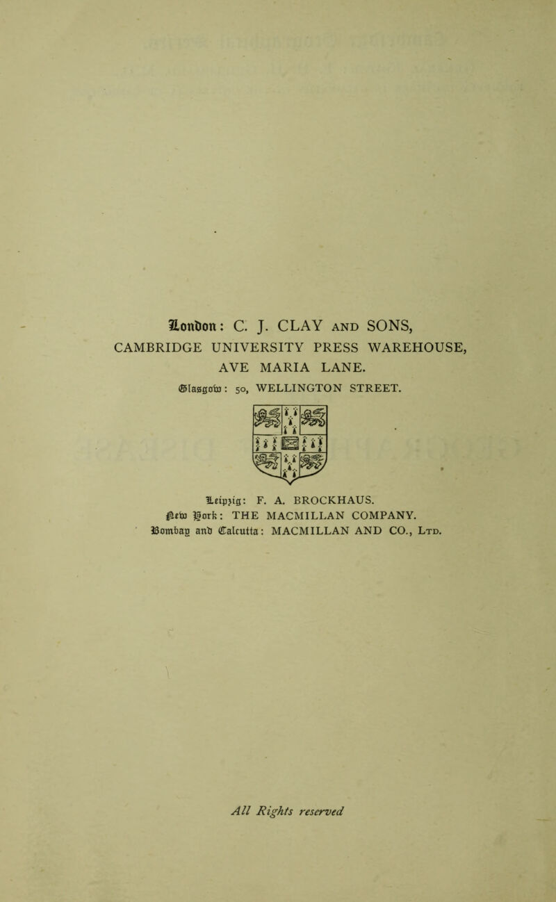 EonDon: C. J. CLAY and SONS, CAMBRIDGE UNIVERSITY PRESS WAREHOUSE, AVE MARIA LANE. (Slasgoto: 50, WELLINGTON STREET. l.etpjig: F. A. BROCKHAUS. ^orfe: THE MACMILLAN COMPANY. ISombag anti Calcutta: MACMILLAN AND CO., Ltd. \ All Rights reserved