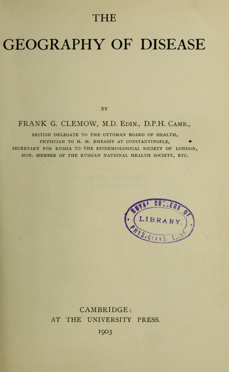 THE GEOGRAPHY OF DISEASE BY FRANK G. CLEMOW, M.D. Edin, D.P.H. Game., BRITISH DELEGATE TO THE OTTOMAN BOARD OF HEALTH, PHYSICIAN TO H. M. EMBASSY AT CONSTANTINOPLE, ♦ SECRETARY FOR RUSSIA TO THE EPIDEMIOLOGICAL SOCIETY OF LONDON, HON. MEMBER OF THE RUSSIAN NATIONAL HEALTH SOCIETY, ETC. ? i I CAMBRIDGE: AT THE UNIVERSITY PRESS.