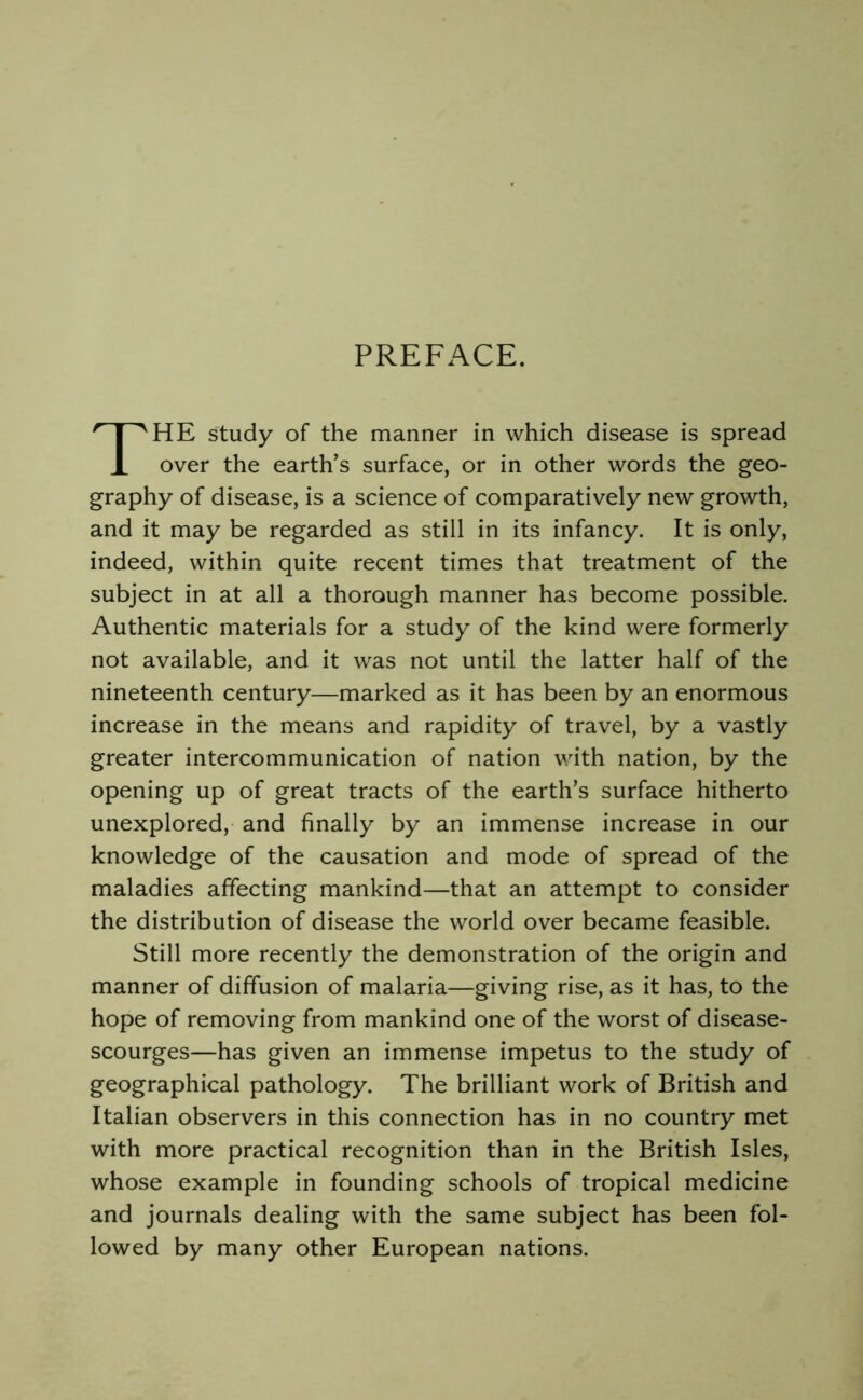 PREFACE. HE study of the manner in which disease is spread over the earth’s surface, or in other words the geo- graphy of disease, is a science of comparatively new growth, and it may be regarded as still in its infancy. It is only, indeed, within quite recent times that treatment of the subject in at all a thorough manner has become possible. Authentic materials for a study of the kind were formerly not available, and it was not until the latter half of the nineteenth century—marked as it has been by an enormous increase in the means and rapidity of travel, by a vastly greater intercommunication of nation v.dth nation, by the opening up of great tracts of the earth’s surface hitherto unexplored, and finally by an immense increase in our knowledge of the causation and mode of spread of the maladies affecting mankind—that an attempt to consider the distribution of disease the world over became feasible. Still more recently the demonstration of the origin and manner of diffusion of malaria—giving rise, as it has, to the hope of removing from mankind one of the worst of disease- scourges—has given an immense impetus to the study of geographical pathology. The brilliant work of British and Italian observers in this connection has in no country met with more practical recognition than in the British Isles, whose example in founding schools of tropical medicine and journals dealing with the same subject has been fol- lowed by many other European nations.