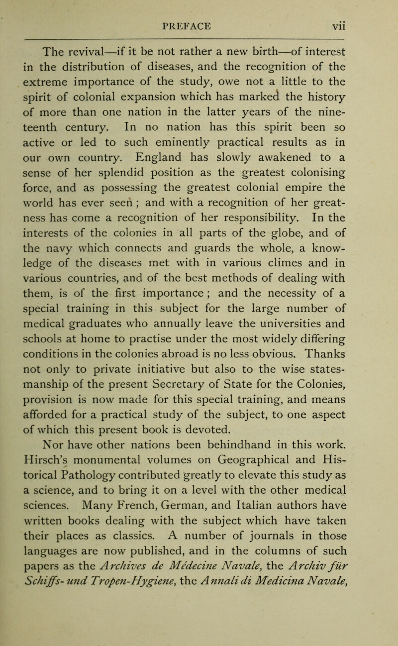 The revival—if it be not rather a new birth—of interest in the distribution of diseases, and the recognition of the extreme importance of the study, owe not a little to the spirit of colonial expansion which has marked the history of more than one nation in the latter years of the nine- teenth century. In no nation has this spirit been so active or led to such eminently practical results as in our own country. England has slowly awakened to a sense of her splendid position as the greatest colonising force, and as possessing the greatest colonial empire the world has ever seen ; and with a recognition of her great- ness has come a recognition of her responsibility. In the interests of the colonies in all parts of the globe, and of the navy which connects and guards the whole, a know- ledge of the diseases met with in various climes and in various countries, and of the best methods of dealing with them, is of the first importance ; and the necessity of a special training in this subject for the large number of medical graduates who annually leave the universities and schools at home to practise under the most widely differing conditions in the colonies abroad is no less obvious. Thanks not only to private initiative but also to the wise states- manship of the present Secretary of State for the Colonies, provision is now made for this special training, and means afforded for a practical study of the subject, to one aspect of which this present book is devoted. Nor have other nations been behindhand in this work. Hirsch’s monumental volumes on Geographical and His- torical Pathology contributed greatly to elevate this study as a science, and to bring it on a level with the other medical sciences. Many P'rench, German, and Italian authors have written books dealing with the subject which have taken their places as classics. A number of journals in those languages are now published, and in the columns of such papers as the Archives de Medecine Navale, the Archiv fiir ScJiiffs- und Tropen-Hygiene, the Annalidi Medicina Navale,