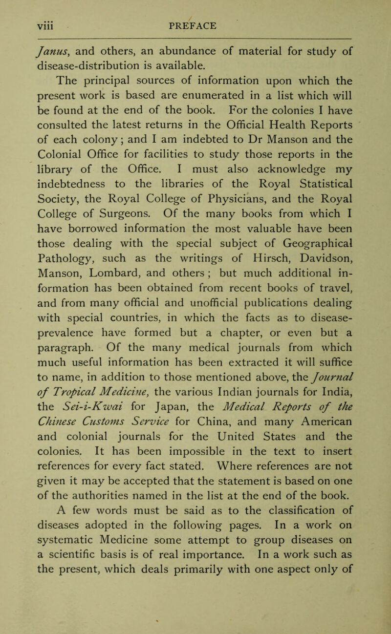 Janus, and others, an abundance of material for study of disease-distribution is available. The principal sources of information upon which the present work is based are enumerated in a list which will be found at the end of the book. For the colonies I have consulted the latest returns in the Official Health Reports of each colony; and I am indebted to Dr Manson and the Colonial Office for facilities to study those reports in the library of the Office. I must also acknowledge my indebtedness to the libraries of the Royal Statistical Society, the Royal College of Physicians, and the Royal College of Surgeons. Of the many books from which I have borrowed information the most valuable have been those dealing with the special subject of Geographical Pathology, such as the writings of Hirsch, Davidson, Manson, Lombard, and others ; but much additional in- formation has been obtained from recent books of travel, and from many official and unofficial publications dealing with special countries, in which the facts as to disease- prevalence have formed but a chapter, or even but a paragraph. Of the many medical journals from which much useful information has been extracted it will suffice to name, in addition to those mentioned above, the Journal oj Tropical Medicine, the various Indian journals for India, the Sei-i-Kwai for Japan, the Medical Reports of the Chinese Customs Service for China, and many American and colonial journals for the United States and the colonies. It has been impossible in the text to insert references for every fact stated. Where references are not given it may be accepted that the statement is based on one of the authorities named in the list at the end of the book. A few words must be said as to the classification of diseases adopted in the following pages. In a work on systematic Medicine some attempt to group diseases on a scientific basis is of real importance. In a work such as the present, which deals primarily with one aspect only of