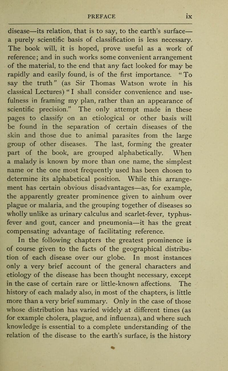 disease—its relation, that is to say, to the earth’s surface— a purely scientific basis of classification is less necessary. The book will, it is hoped, prove useful as a work of reference; and in such works some convenient arrangement of the material, to the end that any fact looked for may be rapidly and easily found, is of the first importance. “To say the truth” (as Sir Thomas Watson wrote in his classical Lectures) “ I shall consider convenience and use- fulness in framing my plan, rather than an appearance of scientific precision.” The only attempt made in these pages to classify on an etiological or other basis will be found in the separation of certain diseases of the skin and those due to animal parasites from the large group of other diseases. The last, forming the greater part of the book, are grouped alphabetically. When a malady is known by more than one name, the simplest name or the one most frequently used has been chosen to determine its alphabetical position. While this arrange- ment has certain obvious disadvantages—as, for example, the apparently greater prominence given to ainhum over plague or malaria, and the grouping together of diseases so wholly unlike as urinary calculus and scarlet-fever, typhus- fever and gout, cancer and pneumonia—it has the great compensating advantage of facilitating reference. In the following chapters the greatest prominence is of course given to the facts of the geographical distribu- tion of each disease over our globe. In most instances only a very brief account of the general characters and etiology of the disease has been thought necessary, except in the case of certain rare or little-known affections. The history of each malady also, in most of the chapters, is little more than a very brief summary. Only in the case of those whose distribution has varied widely at different times (as for example cholera, plague, and influenza), and where such knowledge is essential to a complete understanding of the relation of the disease to the earth’s surface, is the history