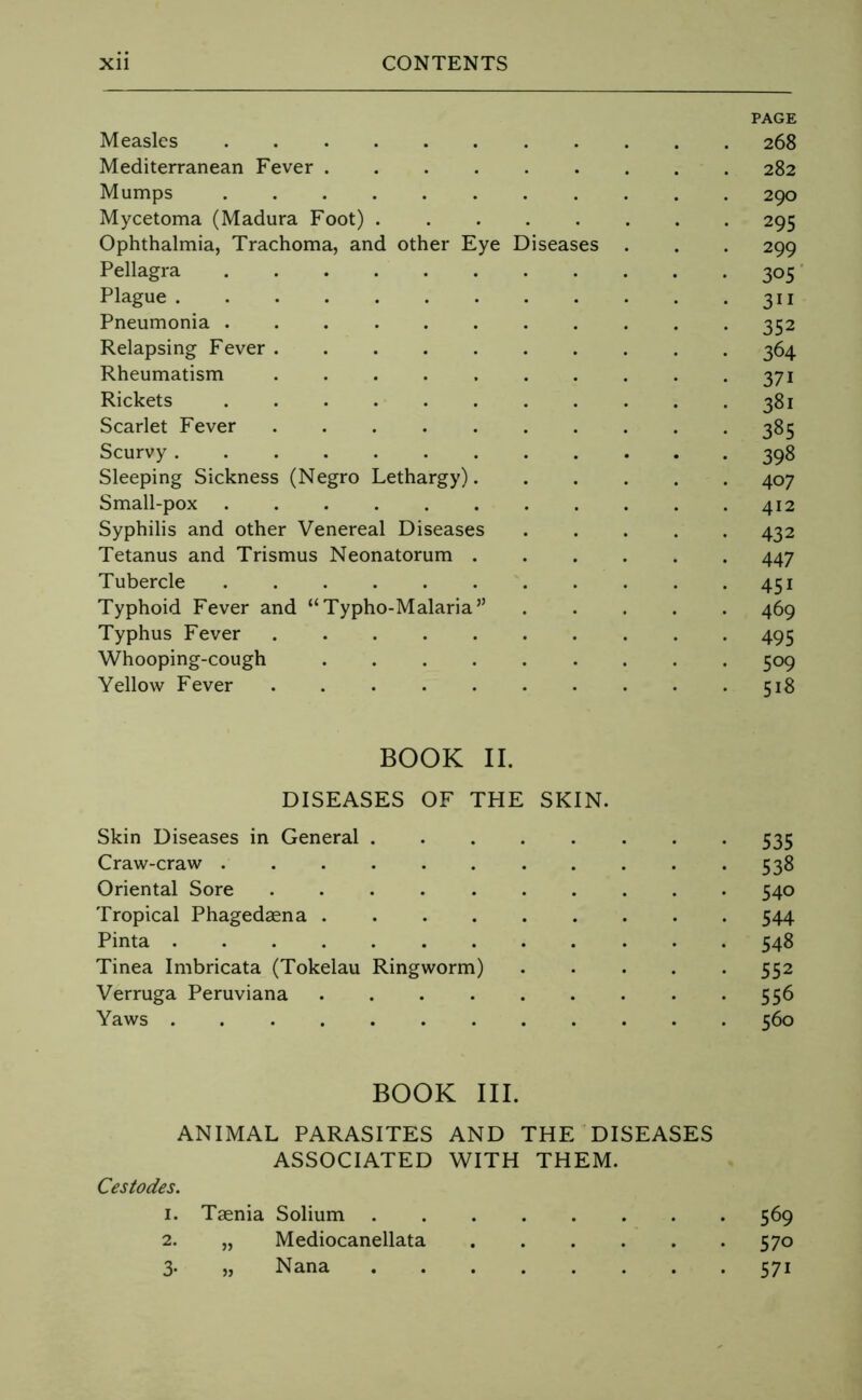 PAGE Measles 268 Mediterranean Fever 282 Mumps 290 Mycetoma (Madura Foot) 295 Ophthalmia, Trachoma, and other Eye Diseases . . . 299 Pellagra 305 ’ Plague 311 Pneumonia 352 Relapsing Fever 364 Rheumatism 371 Rickets 381 Scarlet Fever 385 Scurvy 398 Sleeping Sickness (Negro Lethargy) 407 Small-pox 412 Syphilis and other Venereal Diseases 432 Tetanus and Trismus Neonatorum 447 Tubercle 451 Typhoid Fever and “Typho-Malaria” 469 Typhus Fever 495 Whooping-cough 509 Yellow Fever 518 BOOK II. DISEASES OF THE SKIN. Skin Diseases in General 535 Craw-craw 538 Oriental Sore 540 Tropical Phagedsena 544 Pinta 548 Tinea Imbricata (Tokelau Ringworm) ..... 552 Verruga Peruviana 556 Yaws 560 BOOK III. ANIMAL PARASITES AND THE DISEASES ASSOCIATED WITH THEM. Cestodes. 1. Taenia Solium 569 2. „ Mediocanellata 570 3- » Nana 571