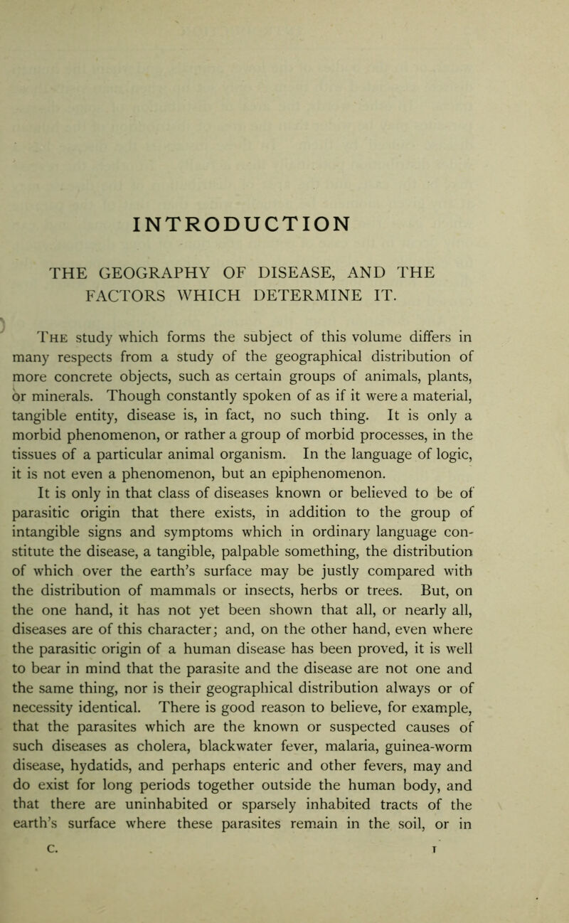 INTRODUCTION THE GEOGRAPHY OF DISEASE, AND THE FACTORS WHICH DETERMINE IT. The study which forms the subject of this volume differs in many respects from a study of the geographical distribution of more concrete objects, such as certain groups of animals, plants, or minerals. Though constantly spoken of as if it were a material, tangible entity, disease is, in fact, no such thing. It is only a morbid phenomenon, or rather a group of morbid processes, in the tissues of a particular animal organism. In the language of logic, it is not even a phenomenon, but an epiphenomenon. It is only in that class of diseases known or believed to be of parasitic origin that there exists, in addition to the group of intangible signs and symptoms which in ordinary language con- stitute the disease, a tangible, palpable something, the distribution of which over the earth’s surface may be justly compared with the distribution of mammals or insects, herbs or trees. But, on the one hand, it has not yet been shown that all, or nearly all, diseases are of this character; and, on the other hand, even where the parasitic origin of a human disease has been proved, it is well to bear in mind that the parasite and the disease are not one and the same thing, nor is their geographical distribution always or of necessity identical. There is good reason to believe, for example, that the parasites which are the known or suspected causes of such diseases as cholera, blackwater fever, malaria, guinea-worm disease, hydatids, and perhaps enteric and other fevers, may and do exist for long periods together outside the human body, and that there are uninhabited or sparsely inhabited tracts of the earth’s surface where these parasites remain in the soil, or in c. T