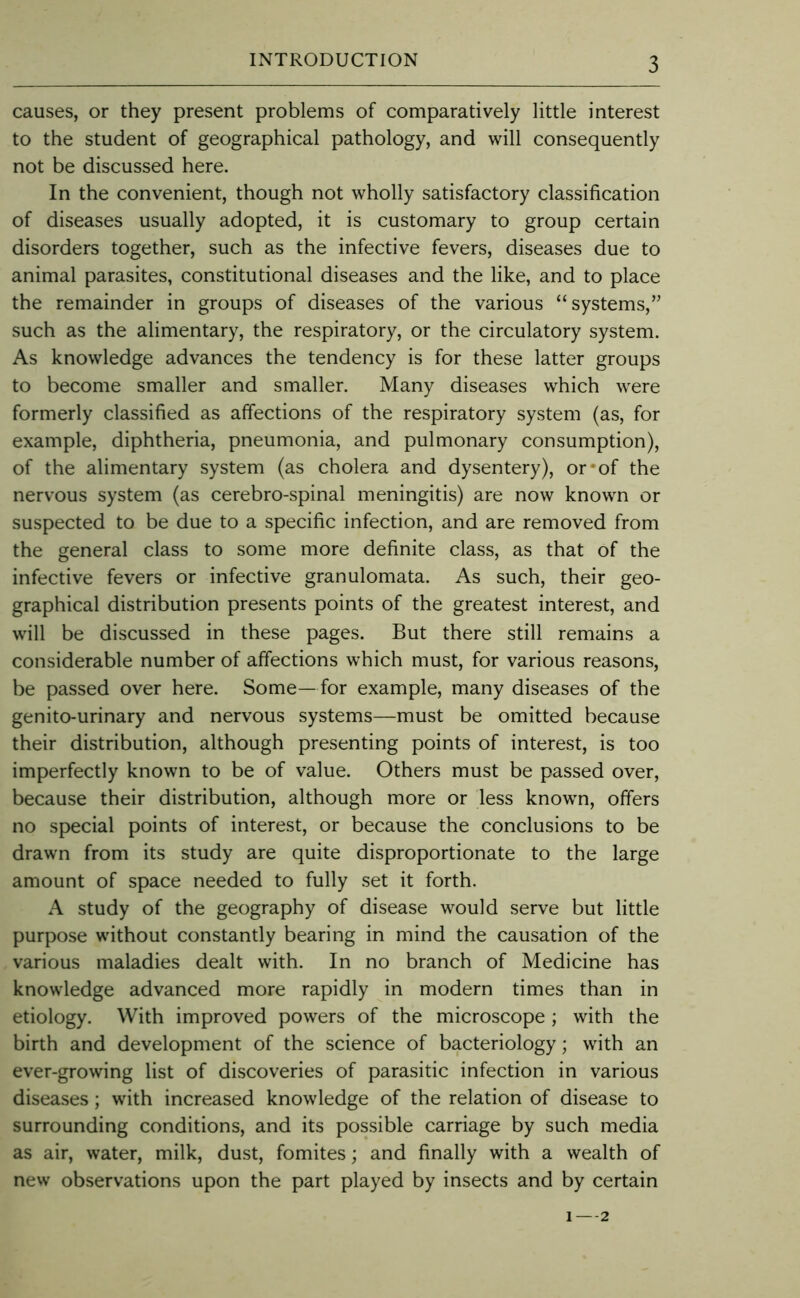 causes, or they present problems of comparatively little interest to the student of geographical pathology, and will consequently not be discussed here. In the convenient, though not wholly satisfactory classification of diseases usually adopted, it is customary to group certain disorders together, such as the infective fevers, diseases due to animal parasites, constitutional diseases and the like, and to place the remainder in groups of diseases of the various “systems,” such as the alimentary, the respiratory, or the circulatory system. As knowledge advances the tendency is for these latter groups to become smaller and smaller. Many diseases which were formerly classified as affections of the respiratory system (as, for example, diphtheria, pneumonia, and pulmonary consumption), of the alimentary system (as cholera and dysentery), or*of the nervous system (as cerebro-spinal meningitis) are now known or suspected to be due to a specific infection, and are removed from the general class to some more definite class, as that of the infective fevers or infective granulomata. As such, their geo- graphical distribution presents points of the greatest interest, and will be discussed in these pages. But there still remains a considerable number of affections which must, for various reasons, be passed over here. Some—for example, many diseases of the genito-urinary and nervous systems—must be omitted because their distribution, although presenting points of interest, is too imperfectly known to be of value. Others must be passed over, because their distribution, although more or less knowm, offers no special points of interest, or because the conclusions to be drawn from its study are quite disproportionate to the large amount of space needed to fully set it forth. A study of the geography of disease would serve but little purpose without constantly bearing in mind the causation of the various maladies dealt with. In no branch of Medicine has knowledge advanced more rapidly in modern times than in etiology. With improved powers of the microscope ; with the birth and development of the science of bacteriology; with an ever-growing list of discoveries of parasitic infection in various diseases; with increased knowledge of the relation of disease to surrounding conditions, and its possible carriage by such media as air, water, milk, dust, fomites; and finally with a wealth of new observations upon the part played by insects and by certain 2