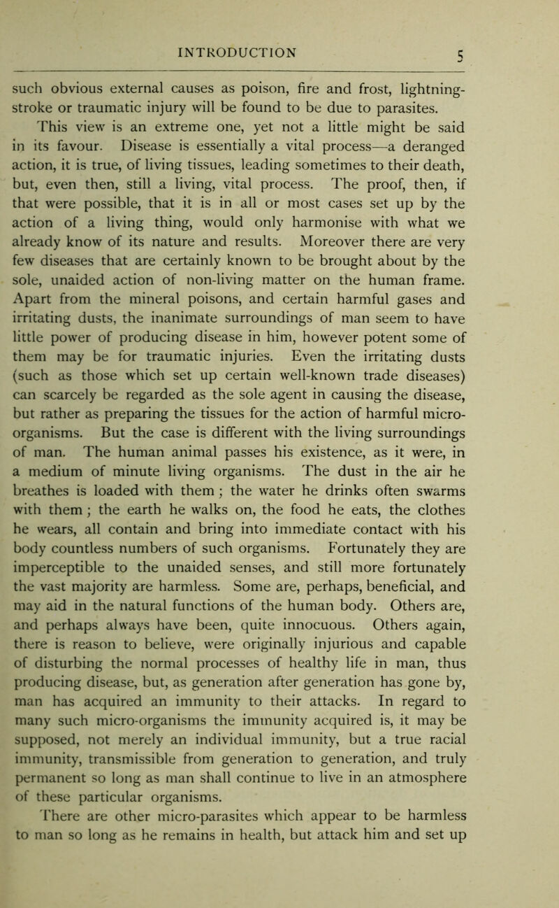 such obvious external causes as poison, fire and frost, lightning- stroke or traumatic injury will be found to be due to parasites. This view is an extreme one, yet not a little might be said in its favour. Disease is essentially a vital process—a deranged action, it is true, of living tissues, leading sometimes to their death, but, even then, still a living, vital process. The proof, then, if that were possible, that it is in all or most cases set up by the action of a living thing, would only harmonise with what we already know of its nature and results. Moreover there are very few diseases that are certainly known to be brought about by the sole, unaided action of non-living matter on the human frame. Apart from the mineral poisons, and certain harmful gases and irritating dusts, the inanimate surroundings of man seem to have little power of producing disease m him, however potent some of them may be for traumatic injuries. Even the irritating dusts (such as those which set up certain well-known trade diseases) can scarcely be regarded as the sole agent in causing the disease, but rather as preparing the tissues for the action of harmful micro- organisms. But the case is different with the living surroundings of man. The human animal passes his existence, as it were, in a medium of minute living organisms. The dust in the air he breathes is loaded with them; the water he drinks often swarms with them; the earth he walks on, the food he eats, the clothes he wears, all contain and bring into immediate contact with his body countless numbers of such organisms. Fortunately they are imperceptible to the unaided senses, and still more fortunately the vast majority are harmless. Some are, perhaps, beneficial, and may aid in the natural functions of the human body. Others are, and perhaps always have been, quite innocuous. Others again, there is reason to believe, were originally injurious and capable of disturbing the normal processes of healthy life in man, thus producing disease, but, as generation after generation has gone by, man has acquired an immunity to their attacks. In regard to many such micro-organisms the immunity acquired is, it may be supposed, not merely an individual immunity, but a true racial immunity, transmissible from generation to generation, and truly permanent so long as man shall continue to live in an atmosphere of these particular organisms. d'here are other micro-parasites which appear to be harmless to man so long as he remains in health, but attack him and set up