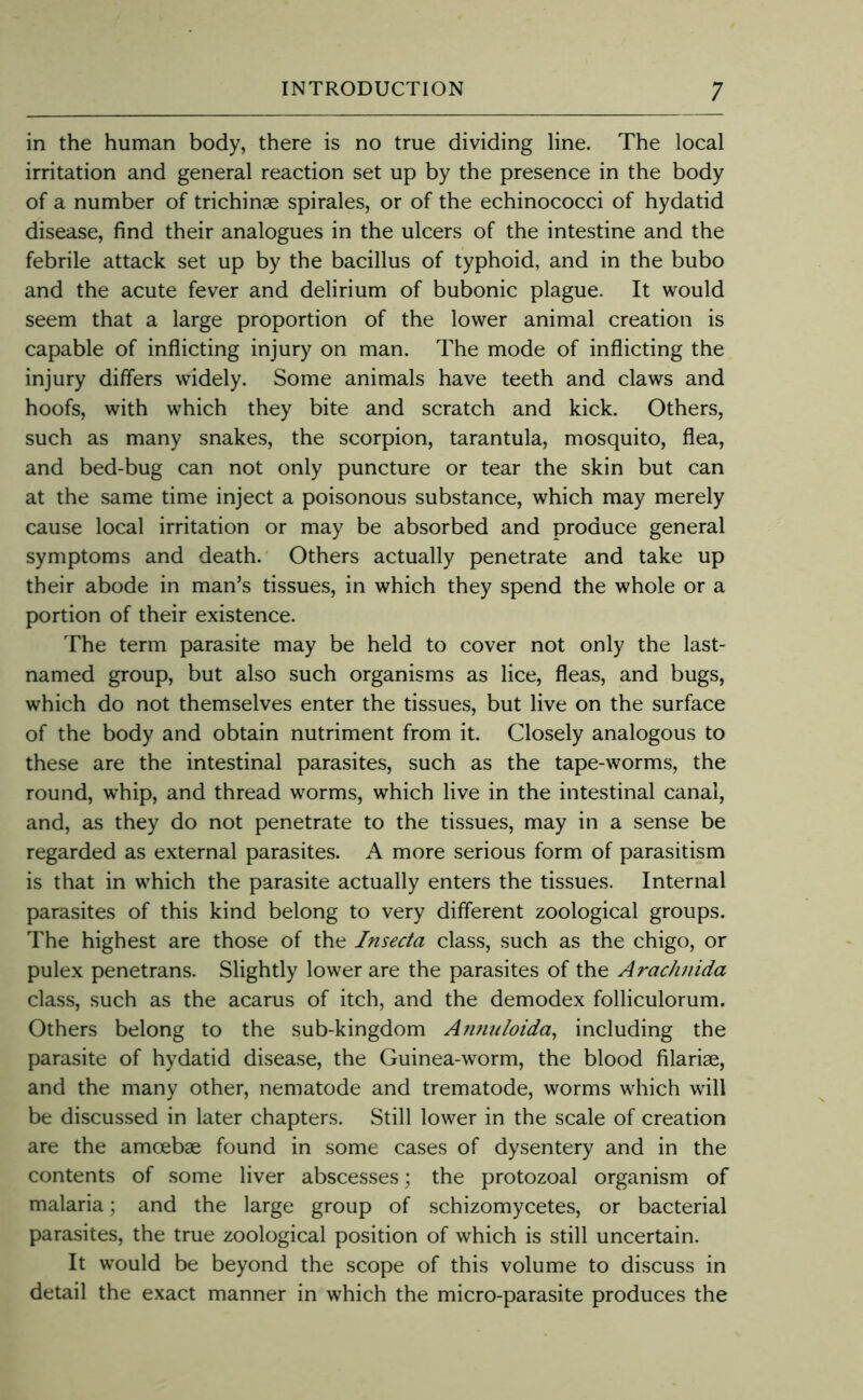 in the human body, there is no true dividing line. The local irritation and general reaction set up by the presence in the body of a number of trichinae spirales, or of the echinococci of hydatid disease, find their analogues in the ulcers of the intestine and the febrile attack set up by the bacillus of typhoid, and in the bubo and the acute fever and delirium of bubonic plague. It would seem that a large proportion of the lower animal creation is capable of inflicting injury on man. The mode of inflicting the injury differs widely. Some animals have teeth and claws and hoofs, with which they bite and scratch and kick. Others, such as many snakes, the scorpion, tarantula, mosquito, flea, and bed-bug can not only puncture or tear the skin but can at the same time inject a poisonous substance, which may merely cause local irritation or may be absorbed and produce general symptoms and death.' Others actually penetrate and take up their abode in man’s tissues, in which they spend the whole or a portion of their existence. The term parasite may be held to cover not only the last- named group, but also such organisms as lice, fleas, and bugs, which do not themselves enter the tissues, but live on the surface of the body and obtain nutriment from it. Closely analogous to these are the intestinal parasites, such as the tape-worms, the round, whip, and thread worms, which live in the intestinal canal, and, as they do not penetrate to the tissues, may in a sense be regarded as external parasites. A more serious form of parasitism is that in which the parasite actually enters the tissues. Internal parasites of this kind belong to very different zoological groups. The highest are those of the Insecta class, such as the chigo, or pulex penetrans. Slightly lower are the parasites of the Arachnida class, such as the acarus of itch, and the demodex folliculorum. Others belong to the sub-kingdom Annuloida^ including the parasite of hydatid disease, the Guinea-worm, the blood filariae, and the many other, nematode and trematode, worms which will be discussed in later chapters. Still lower in the scale of creation are the amoebae found in some cases of dy.sentery and in the contents of .some liver absces.ses; the protozoal organism of malaria; and the large group of schizomycetes, or bacterial parasites, the true zoological position of which is still uncertain. It would be beyond the scope of this volume to discuss in detail the exact manner in which the micro-parasite produces the