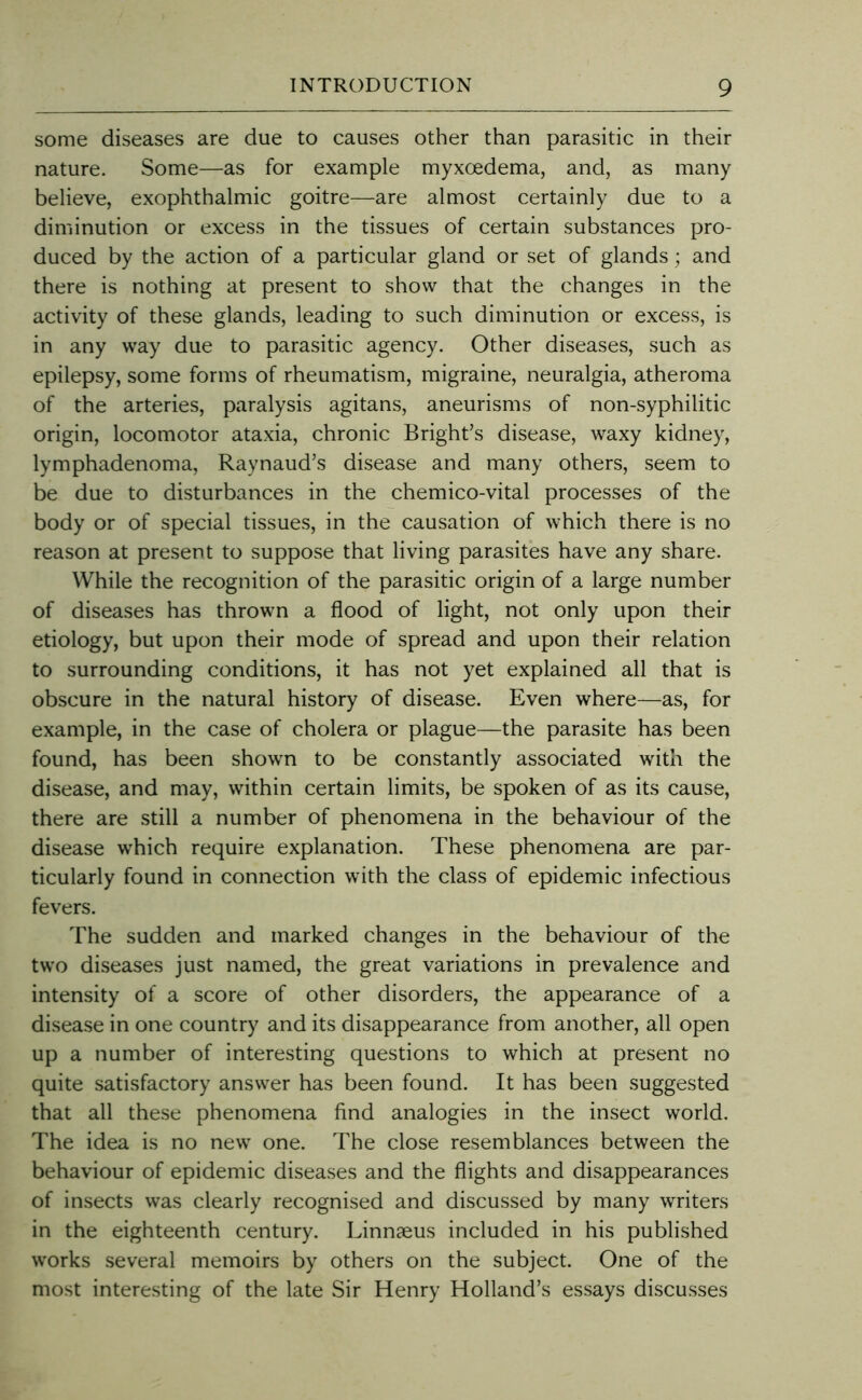 some diseases are due to causes other than parasitic in their nature. Some—as for example myxoedema, and, as many believe, exophthalmic goitre—are almost certainly due to a diminution or excess in the tissues of certain substances pro- duced by the action of a particular gland or set of glands; and there is nothing at present to show that the changes in the activity of these glands, leading to such diminution or excess, is in any way due to parasitic agency. Other diseases, such as epilepsy, some forms of rheumatism, migraine, neuralgia, atheroma of the arteries, paralysis agitans, aneurisms of non-syphilitic origin, locomotor ataxia, chronic Bright’s disease, waxy kidney, lymphadenoma, Raynaud’s disease and many others, seem to be due to disturbances in the chemico-vital processes of the body or of special tissues, in the causation of which there is no reason at present to suppose that living parasites have any share. While the recognition of the parasitic origin of a large number of diseases has thrown a flood of light, not only upon their etiology, but upon their mode of spread and upon their relation to surrounding conditions, it has not yet explained all that is obscure in the natural history of disease. Even where—as, for example, in the case of cholera or plague—the parasite has been found, has been shown to be constantly associated with the disease, and may, within certain limits, be spoken of as its cause, there are still a number of phenomena in the behaviour of the disease which require explanation. These phenomena are par- ticularly found in connection with the class of epidemic infectious fevers. The sudden and marked changes in the behaviour of the two diseases just named, the great variations in prevalence and intensity of a score of other disorders, the appearance of a disease in one country and its disappearance from another, all open up a number of interesting questions to which at present no quite satisfactory answer has been found. It has been suggested that all these phenomena find analogies in the insect world. The idea is no new one. The close resemblances between the behaviour of epidemic diseases and the flights and disappearances of insects was clearly recognised and discussed by many writers in the eighteenth century. Linnaeus included in his published works several memoirs by others on the subject. One of the most interesting of the late Sir Henry Holland’s essays discusses