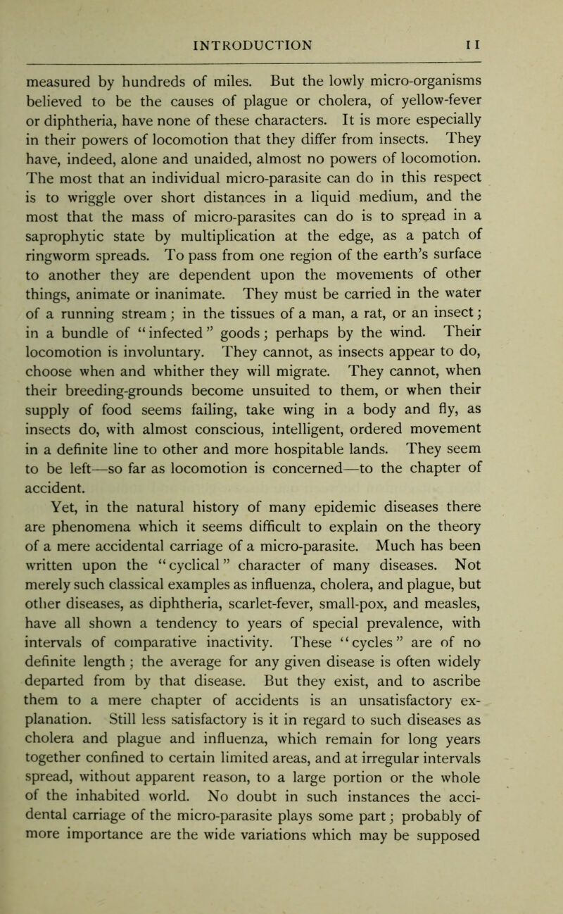 measured by hundreds of miles. But the lowly micro-organisms believed to be the causes of plague or cholera, of yellow-fever or diphtheria, have none of these characters. It is more especially in their powers of locomotion that they differ from insects. They have, indeed, alone and unaided, almost no powers of locomotion. The most that an individual micro-parasite can do in this respect is to wriggle over short distances in a liquid medium, and the most that the mass of micro-parasites can do is to spread in a saprophytic state by multiplication at the edge, as a patch of ringworm spreads. To pass from one region of the earth’s surface to another they are dependent upon the movements of other things, animate or inanimate. They must be carried in the water of a running stream; in the tissues of a man, a rat, or an insect; in a bundle of “ infected ” goods; perhaps by the wind. Their locomotion is involuntary. They cannot, as insects appear to do, choose when and whither they will migrate. They cannot, when their breeding-grounds become unsuited to them, or when their supply of food seems failing, take wing in a body and fly, as insects do, with almost conscious, intelligent, ordered movement in a definite line to other and more hospitable lands. They seem to be left—so far as locomotion is concerned—to the chapter of accident. Yet, in the natural history of many epidemic diseases there are phenomena which it seems difficult to explain on the theory of a mere accidental carriage of a micro-parasite. Much has been written upon the “cyclical” character of many diseases. Not merely such classical examples as influenza, cholera, and plague, but other diseases, as diphtheria, scarlet-fever, small-pox, and measles, have all shown a tendency to years of special prevalence, with intervals of comparative inactivity. These “cycles” are of no definite length; the average for any given disease is often widely departed from by that disease. But they exist, and to ascribe them to a mere chapter of accidents is an unsatisfactory ex- planation. Still less satisfactory is it in regard to such diseases as cholera and plague and influenza, which remain for long years together confined to certain limited areas, and at irregular intervals spread, without apparent reason, to a large portion or the whole of the inhabited world. No doubt in such instances the acci- dental carriage of the micro-parasite plays some part; probably of more importance are the wide variations which may be supposed