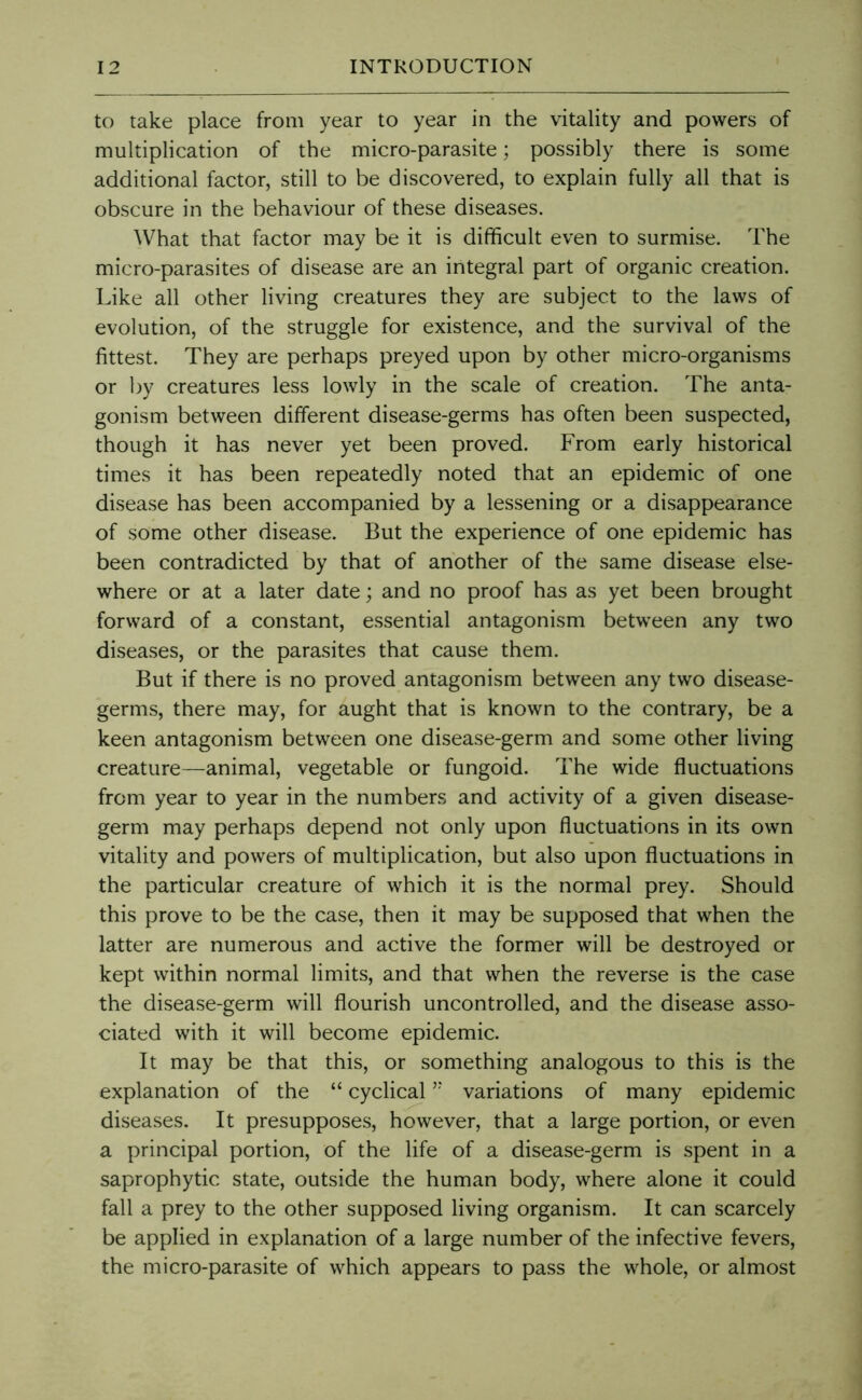 to take place from year to year in the vitality and powers of multiplication of the micro-parasite; possibly there is some additional factor, still to be discovered, to explain fully all that is obscure in the behaviour of these diseases. What that factor may be it is difficult even to surmise. The micro-parasites of disease are an integral part of organic creation. Like all other living creatures they are subject to the laws of evolution, of the struggle for existence, and the survival of the fittest. They are perhaps preyed upon by other micro-organisms or by creatures less lowly in the scale of creation. The anta- gonism between different disease-germs has often been suspected, though it has never yet been proved. From early historical times it has been repeatedly noted that an epidemic of one disease has been accompanied by a lessening or a disappearance of some other disease. But the experience of one epidemic has been contradicted by that of another of the same disease else- where or at a later date; and no proof has as yet been brought forward of a constant, essential antagonism between any two diseases, or the parasites that cause them. But if there is no proved antagonism between any two disease- germs, there may, for aught that is known to the contrary, be a keen antagonism between one disease-germ and some other living creature—animal, vegetable or fungoid. The wide fluctuations from year to year in the numbers and activity of a given disease- germ may perhaps depend not only upon fluctuations in its own vitality and powers of multiplication, but also upon fluctuations in the particular creature of which it is the normal prey. Should this prove to be the case, then it may be supposed that when the latter are numerous and active the former will be destroyed or kept within normal limits, and that when the reverse is the case the disease-germ will flourish uncontrolled, and the disease asso- ciated with it will become epidemic. It may be that this, or something analogous to this is the explanation of the “ cyclical ’* variations of many epidemic diseases. It presupposes, however, that a large portion, or even a principal portion, of the life of a disease-germ is spent in a saprophytic state, outside the human body, where alone it could fall a prey to the other supposed living organism. It can scarcely be applied in explanation of a large number of the infective fevers, the micro-parasite of which appears to pass the whole, or almost