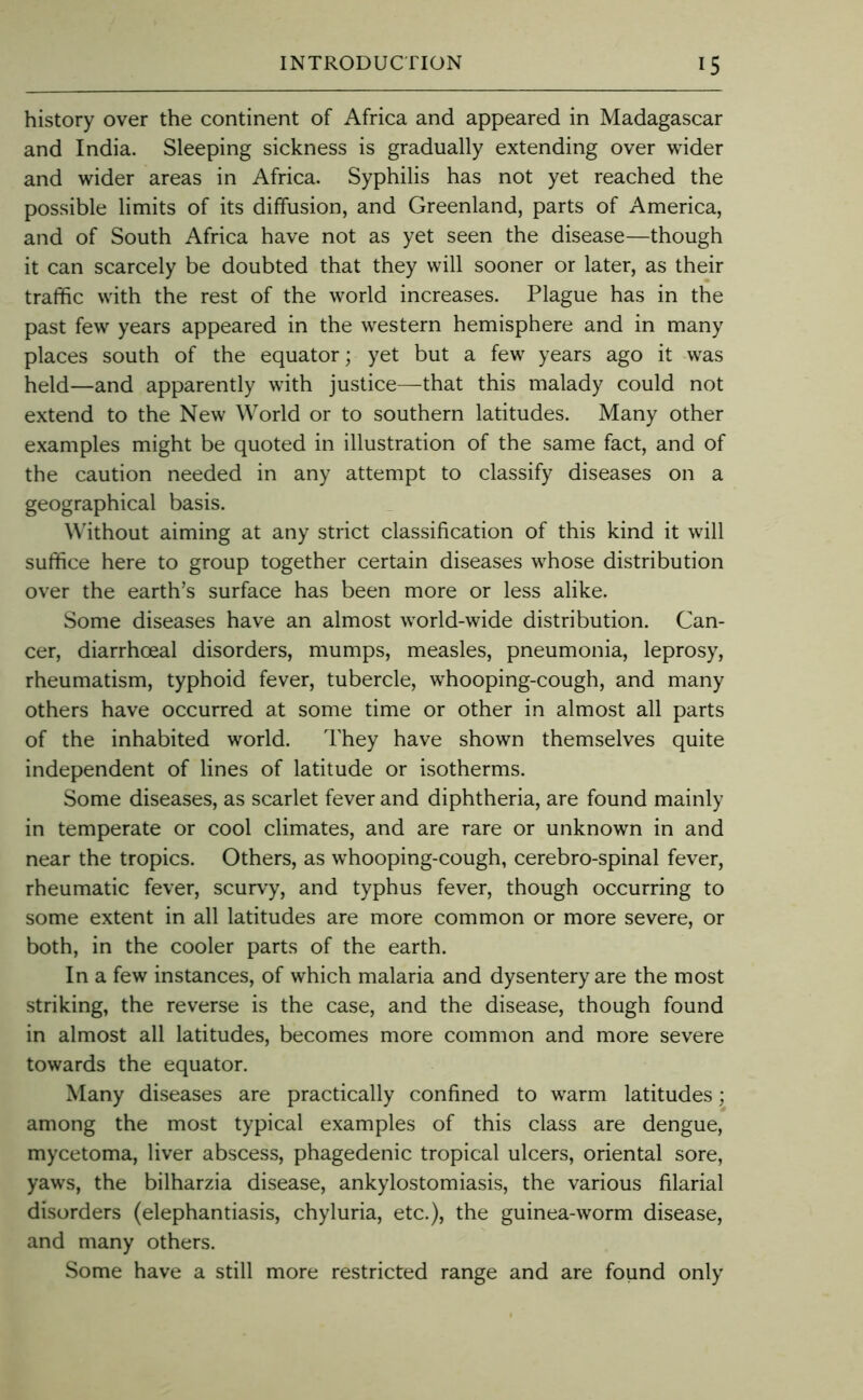 history over the continent of Africa and appeared in Madagascar and India. Sleeping sickness is gradually extending over wider and wider areas in Africa. Syphilis has not yet reached the possible limits of its diffusion, and Greenland, parts of America, and of South Africa have not as yet seen the disease—though it can scarcely be doubted that they will sooner or later, as their traffic with the rest of the world increases. Plague has in the past few years appeared in the western hemisphere and in many places south of the equator; yet but a few years ago it was held—and apparently with justice—that this malady could not extend to the New World or to southern latitudes. Many other examples might be quoted in illustration of the same fact, and of the caution needed in any attempt to classify diseases on a geographical basis. Without aiming at any strict classification of this kind it will suffice here to group together certain diseases whose distribution over the earth’s surface has been more or less alike. Some diseases have an almost world-wide distribution. Can- cer, diarrhoeal disorders, mumps, measles, pneumonia, leprosy, rheumatism, typhoid fever, tubercle, whooping-cough, and many others have occurred at some time or other in almost all parts of the inhabited world. They have shown themselves quite independent of lines of latitude or isotherms. Some diseases, as scarlet fever and diphtheria, are found mainly in temperate or cool climates, and are rare or unknown in and near the tropics. Others, as whooping-cough, cerebro-spinal fever, rheumatic fever, scurvy, and typhus fever, though occurring to some extent in all latitudes are more common or more severe, or both, in the cooler parts of the earth. In a few instances, of which malaria and dysentery are the most striking, the reverse is the case, and the disease, though found in almost all latitudes, becomes more common and more severe towards the equator. Many diseases are practically confined to warm latitudes; among the most typical examples of this class are dengue, mycetoma, liver abscess, phagedenic tropical ulcers, oriental sore, yaws, the bilharzia disease, ankylostomiasis, the various filarial disorders (elephantiasis, chyluria, etc.), the guinea-worm disease, and many others. Some have a still more restricted range and are found only