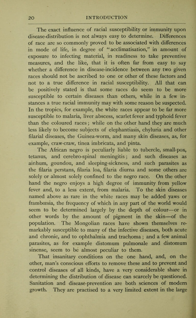 The exact influence of racial susceptibility or immunity upon disease-distribution is not always easy to determine. Differences of race are so commonly proved to be associated with differences in mode of life, in degree of “acclimatisation,” in amount of exposure to infecting material, in readiness to take preventive measures, and the like, that it is often far from easy to say whether a difference in disease-incidence between any two given races should not be ascribed to one or other of these factors and not to a true difference in racial susceptibility. All that can be positively stated is that some races do seem to be more susceptible to certain diseases than others, while in a few in- stances a true racial immunity may with some reason be suspected. In the tropics, for example, the white races appear to be far more susceptible to malaria, liver abscess, scarlet fever and typhoid fever than the coloured races; while on the other hand they are much less likely to become subjects of elephantiasis, chyluria and other filarial diseases, the Guinea-worm, and many skin diseases, as, for example, craw-craw, tinea imbricata, and pinta. The African negro is peculiarly liable to tubercle, small-pox, tetanus, and cerebro-spinal meningitis; and such diseases as ainhum, goundou, and sleeping-sickness, and such parasites as the filaria perstans, filaria loa, filaria diurna and some others are solely or almost solely confined to the negro race. On the other hand the negro enjoys a high degree of immunity from yellow fever and, to a less extent, from malaria. To the skin diseases named above as rare in the white races may be added yaws or framboesia, the frequency of which in any part of the world would seem to be determined largely by the depth of colour—or in other words by the amount of pigment in the skin—of the population. The Mongolian races have shown themselves re- markably susceptible to many of the infective diseases, both acute and chronic, and to ophthalmia and trachoma; and a few animal parasites, as for example distomum pulmonale and distomum sinense, seem to be almost peculiar to them. That insanitary conditions on the one hand, and, on the other, man’s conscious efforts to remove these and to prevent and control diseases of all kinds, have a very considerable share in determining the distribution of disease can scarcely be questioned. Sanitation and disease-prevention are both sciences of modern growth. They are practised to a very limited extent in the large