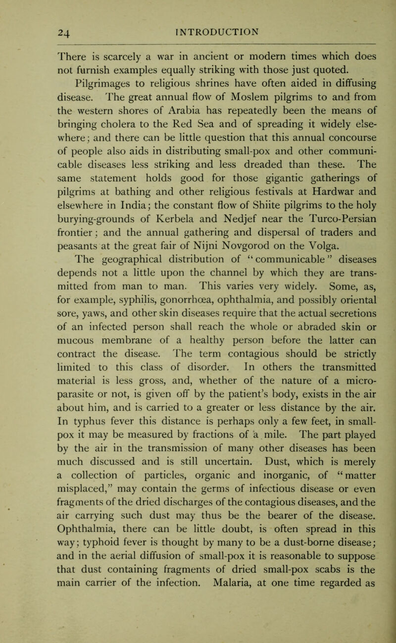 There is scarcely a war in ancient or modern times which does not furnish examples equally striking with those just quoted. Pilgrimages to religious shrines have often aided in diffusing disease. The great annual flow of Moslem pilgrims to and from the western shores of Arabia has repeatedly been the means of bringing cholera to the Red Sea and of spreading it widely else- where; and there can be little question that this annual concourse of people also aids in distributing small-pox and other communi- cable diseases less striking and less dreaded than these. The same statement holds good for those gigantic gatherings of pilgrims at bathing and other religious festivals at Hardwar and elsewhere in India; the constant flow of Shiite pilgrims to the holy burying-grounds of Kerbela and Nedjef near the Turco-Persian frontier; and the annual gathering and dispersal of traders and peasants at the great fair of Nijni Novgorod on the Volga. The geographical distribution of “ communicable ” diseases depends not a little upon the channel by which they are trans- mitted from man to man. This varies very widely. Some, as, for example, syphilis, gonorrhoea, ophthalmia, and possibly oriental sore, yaws, and other skin diseases require that the actual secretions of an infected person shall reach the whole or abraded skin or mucous membrane of a healthy person before the latter can contract the disease. The term contagious should be strictly limited to this class of disorder. In others the transmitted material is less gross, and, whether of the nature of a micro- parasite or not, is given off by the patient’s body, exists in the air about him, and is carried to a greater or less distance by the air. In typhus fever this distance is perhaps only a few feet, in small- pox it may be measured by fractions of a mile. The part played by the air in the transmission of many other diseases has been much discussed and is still uncertain. Dust, which is merely a collection of particles, organic and inorganic, of “ matter misplaced,” may contain the germs of infectious disease or even fragments of the dried discharges of the contagious diseases, and the air carrying such dust may thus be the bearer of the disease. Ophthalmia, there can be little doubt, is often spread in this way; typhoid fever is thought by many to be a dust-borne disease; and in the aerial diffusion of small-pox it is reasonable to suppose that dust containing fragments of dried small-pox scabs is the main carrier of the infection. Malaria, at one time regarded as