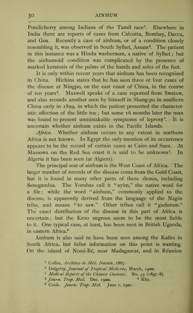 Pondicherry among Indians of the Tamil race\ Elsewhere in India there are reports of cases from Calcutta, Bombay, Dacca, and Goa. Recently a case of ainhum, or of a condition closely resembling it, was observed in South Sylhet, Assam^ The patient in this instance was a Hindu washerman, a native of Sylhet; but the ainhumoid condition was complicated by the presence of marked keratosis of the palms of the hands and soles of the feet. It is only within recent years that ainhum has been recognised in China. Hichins states that he has seen three or four cases of the disease at Ningpo, on the east coast of China, in the course of ten years ^ Maxwell speaks of a case reported from Swatow, and also records another seen by himself in Shang-po in southern China early in 1899, which the patient presented the character- istic affection of the little toe; but some 16 months later the man was found to present unmistakable symptoms of leprosy^ It is uncertain whether ainhum exists in the Pacific Islands. Africa. Whether ainhum occurs to any extent in northern Africa is not known. In Egypt the only mention of its occurrence appears to be the record of certain cases at Cairo and Suez. At Massowa on the Red Sea coast it is said to be unknown®. In Algeria it has been seen (at Algiers). The principal seat of ainhum is the West Coast of Africa. The larger number of records of the disease come from the Gold Coast, but it is found in many other parts of these shores, including Senegambia. The Yorubas call it “ayim,” the native word for a file; while the word “ainhum,” commonly applied to the disease, is apparently derived from the language of the Nagos tribe, and means “to saw.” Other tribes call it “guduram.” The exact distribution of the disease in this part of Africa is uncertain; but the Kroo negroes seem to be the most liable to it. One typical case, at least, has been seen in British Uganda, in eastern Africa.® Ainhum is also said to have been seen among the Kafirs in South Africa, but fuller information on this point is wanting. On the island of Nossi-Be, near Madagascar, and in Reunion ^ Collas, Archives de Med. Navale, 1867. - DQ.\gQ\.\.y, Journal of 7ropical Medicine, March, 1900. Medical Reports of the Chinese Custo7ns. No. 55 (1897-8). ^ Journ. Trap. Med. Dec. 1900. ® Rho. ® Cook. Joum. Trop. Med. June i, 1901.