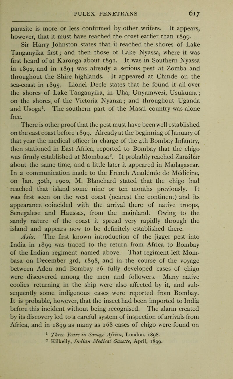 parasite is more or less confirmed by other writers. It appears, however, that it must have reached the coast earlier than 1899. Sir Harry Johnston states that it reached the shores of Lake Tanganyika first; and then those of Lake Nyassa, where it was first heard of at Karonga about 1891. It was in Southern Nyassa in 1892, and in 1894 was already a serious pest at Zomba and throughout the Shire highlands. It appeared at Chinde on the sea-coast in 1895. Lionel Decle states that he found it all over the shores of Lake Tanganyika, in Uha, Unyamwezi, Usukuma; on the shores, of the Victoria Nyanza; and throughout Uganda and Usogak The southern part of the Masai country was alone free. There is other proof that the pest must have been well established on the east coast before 1899. Already at the beginning of January of that year the medical officer in charge of the 4th Bombay Infantry, then stationed in East Africa, reported to Bombay that the chigo was firmly established at Mombasa k It probably reached Zanzibar about the same time, and a little later it appeared in Madagascar. In a communication made to the French Academic de Medicine, on Jan. 30th, 1900, M. Blanchard stated that the chigo had reached that island some nine or ten months previously. It was first seen on the west coast (nearest the continent) and its appearance coincided with the arrival there of native troops, Senegalese and Haussas, from the mainland. Owing to the sandy nature of the coast it spread very rapidly through the island and appears now to be definitely established there. Asia. The first known introduction of the jigger pest into India in 1899 was traced to the return from Africa to Bombay of the Indian regiment named above. That regiment left Mom- basa on December 3rd, 1898, and in the course of the voyage between Aden and Bombay 26 fully developed cases of chigo were discovered among the men and followers. Many native coolies returning in the ship were also affected by it, and sub- sequently some indigenous cases were reported from Bombay. It is probable, however, that the insect had been imported to India before this incident without being recognised. The alarm created by its discovery led to a careful system of inspection of arrivals from Africa, and in 1899 as many as 168 cases of chigo were found on ^ Three Years in Savage Africa, London, 1898. - Kilkelly, Indian Medical Gazette, April, 1899.