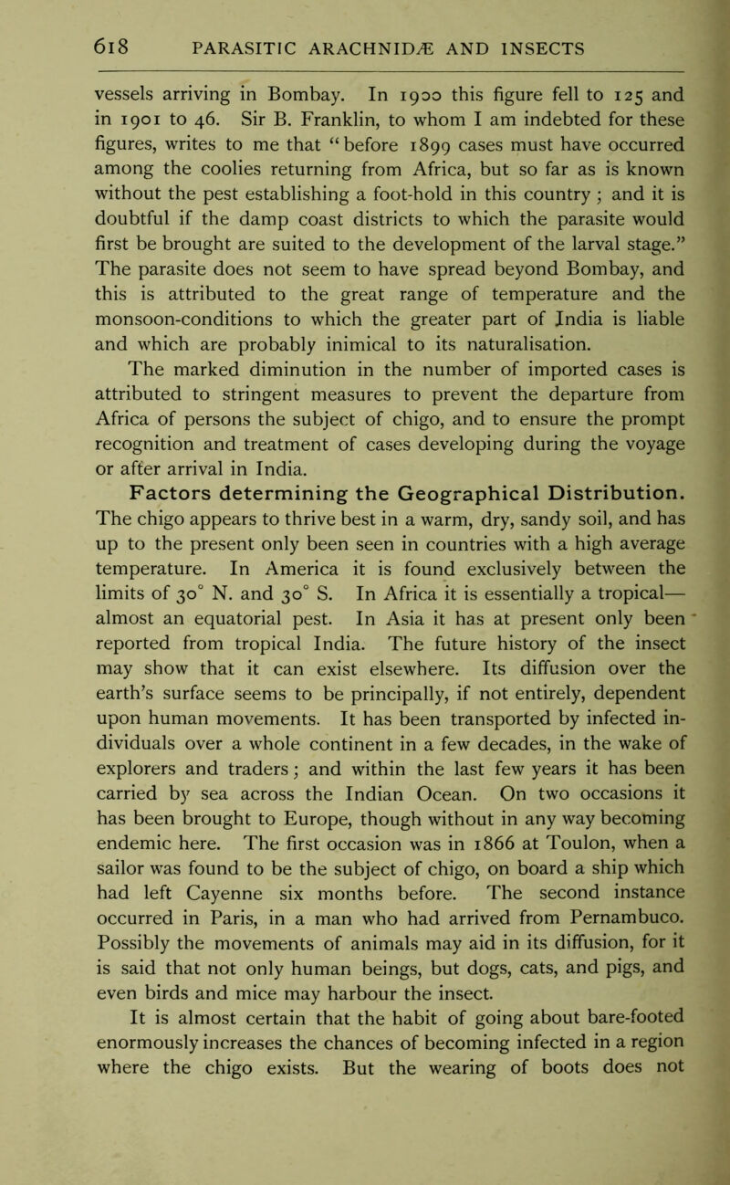 vessels arriving in Bombay. In 1900 this figure fell to 125 and in 1901 to 46. Sir B. Franklin, to whom I am indebted for these figures, writes to me that “before 1899 cases must have occurred among the coolies returning from Africa, but so far as is known without the pest establishing a foot-hold in this country; and it is doubtful if the damp coast districts to which the parasite would first be brought are suited to the development of the larval stage.” The parasite does not seem to have spread beyond Bombay, and this is attributed to the great range of temperature and the monsoon-conditions to which the greater part of India is liable and which are probably inimical to its naturalisation. The marked diminution in the number of imported cases is attributed to stringent measures to prevent the departure from Africa of persons the subject of chigo, and to ensure the prompt recognition and treatment of cases developing during the voyage or after arrival in India. Factors determining the Geographical Distribution. The chigo appears to thrive best in a warm, dry, sandy soil, and has up to the present only been seen in countries with a high average temperature. In America it is found exclusively between the limits of 30° N. and 30° S. In Africa it is essentially a tropical— almost an equatorial pest. In Asia it has at present only been reported from tropical India. The future history of the insect may show that it can exist elsewhere. Its diffusion over the earth’s surface seems to be principally, if not entirely, dependent upon human movements. It has been transported by infected in- dividuals over a whole continent in a few decades, in the wake of explorers and traders; and within the last few years it has been carried by sea across the Indian Ocean. On two occasions it has been brought to Europe, though without in any way becoming endemic here. The first occasion was in 1866 at Toulon, when a sailor was found to be the subject of chigo, on board a ship which had left Cayenne six months before. The second instance occurred in Paris, in a man who had arrived from Pernambuco. Possibly the movements of animals may aid in its diffusion, for it is said that not only human beings, but dogs, cats, and pigs, and even birds and mice may harbour the insect. It is almost certain that the habit of going about bare-footed enormously increases the chances of becoming infected in a region where the chigo exists. But the wearing of boots does not