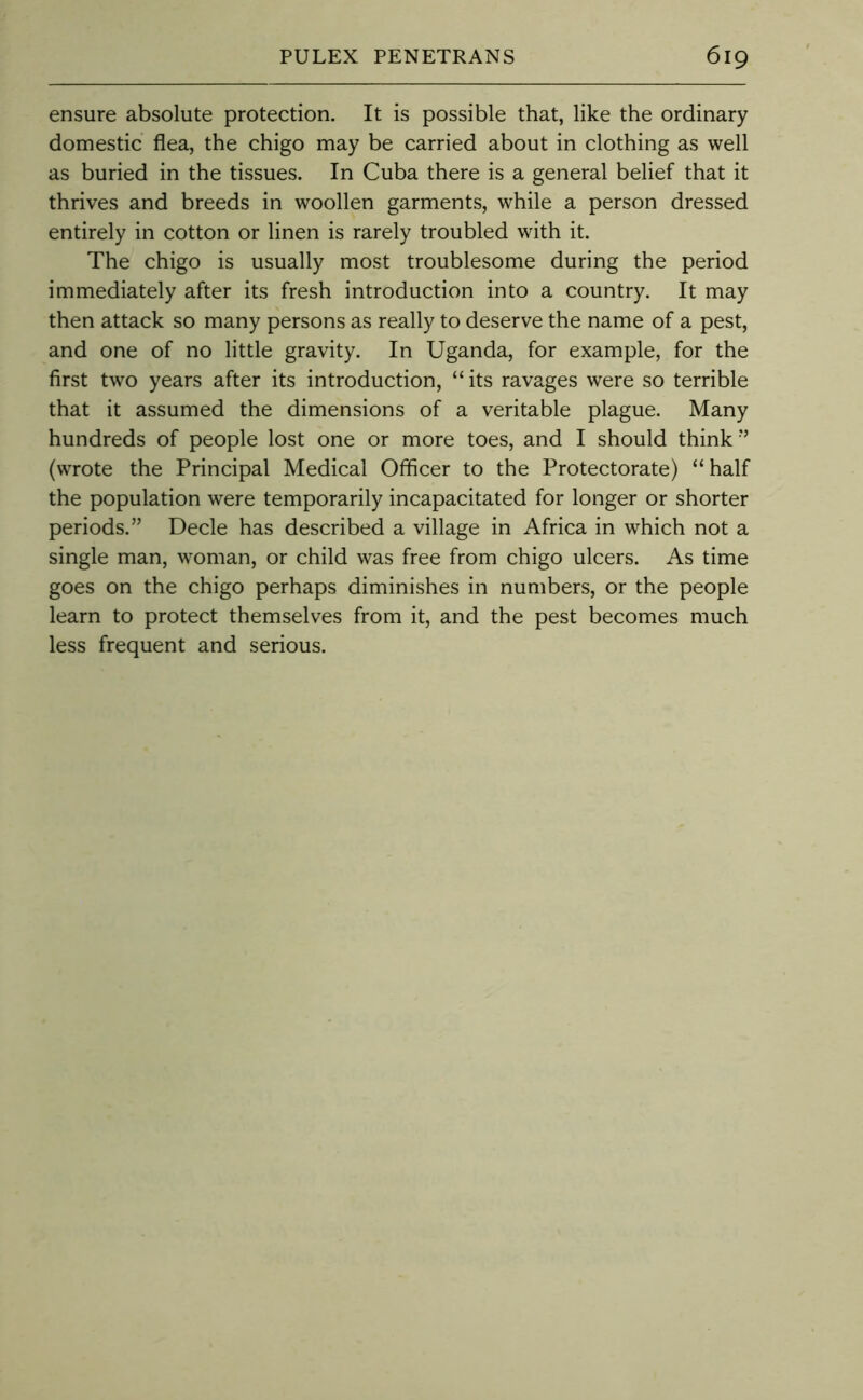ensure absolute protection. It is possible that, like the ordinary domestic flea, the chigo may be carried about in clothing as well as buried in the tissues. In Cuba there is a general belief that it thrives and breeds in woollen garments, while a person dressed entirely in cotton or linen is rarely troubled with it. The chigo is usually most troublesome during the period immediately after its fresh introduction into a country. It may then attack so many persons as really to deserve the name of a pest, and one of no little gravity. In Uganda, for example, for the first two years after its introduction, “ its ravages were so terrible that it assumed the dimensions of a veritable plague. Many hundreds of people lost one or more toes, and I should think ■’ (wrote the Principal Medical Officer to the Protectorate) “ half the population were temporarily incapacitated for longer or shorter periods.” Decle has described a village in Africa in which not a single man, woman, or child was free from chigo ulcers. As time goes on the chigo perhaps diminishes in numbers, or the people learn to protect themselves from it, and the pest becomes much less frequent and serious.