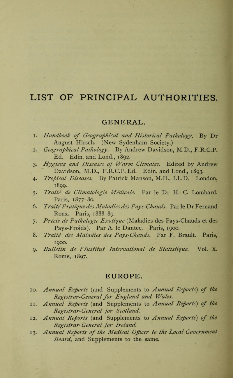 LIST OF PRINCIPAL AUTHORITIES. GENERAL. 1. Handbook of Geographical arid Historical Pathology. By Dr August Hirsch. (New Sydenham Society.) 2. Geographical Pathology. By Andrew Davidson, M.D., F.R.C.P. Ed. Edin. and Lond., 1892. 3. Hygiene and Diseases of Warm Climates. Edited by Andrew Davidson, M.D., F.R.C.P. Ed. Edin. and Lond., 1893. 4. Tropical Diseases. By Patrick Manson, M.D.. LL.D. London, 1899. 5. Traite de Climatologie MMicale. Par le Dr H. C. Lombard. Paris, 1877-80. 6. Traite Pratique des Maladies des Pays-Chauds. Par le Dr Fernand Roux. Paris, 1888-89. 7. Precis de Pathologie Exotique (Maladies des Pays-Chauds et des Pays-Froids). Par A. le Dantec. Paris, 1900. 8. Traite des Maladies des Pays-Chauds. Par F. Brault. Paris, 1900. 9. Bulletin de Vinstitut l7iter7iatio7ial de Statistique. Vol. X. Rome, 1897. EUROPE. 10. Annual Reports (and Supplements to A7inual Reports) of the Registrar-Ge7ieral for E7igla7id and Wales. 11. Annual Reports (and Supplements to An7iual Reports) of the Regist7'ar-General for Scotla7id. 12. A7inual Reports (and Supplements to Annual Reports) of the Registrar- GefieraI for Ireland. 13. A7inual Reports of the Medical Officer to the Local Govern7ne7it Board., and Supplements to the same.