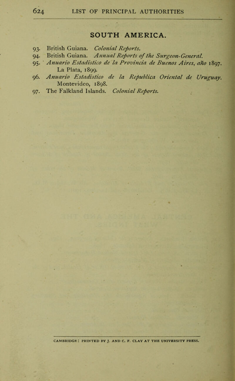 SOUTH AMERICA. 93. British Guiana. Colo7iial Reports. 94. British Guiana. Annual Reports of the Surgeon-General. 95. ■ Anuario Estadistico de la Provincia de Buenos Aires, aho 1897. La Plata, 1899. 96. Anuario Estadistico de la Republica Oriental de Uruguay. Montevideo, 1898. 97. The Falkland Islands. Colonial Reports. Cambridge: printed by j. and c. f. clay at the university press.