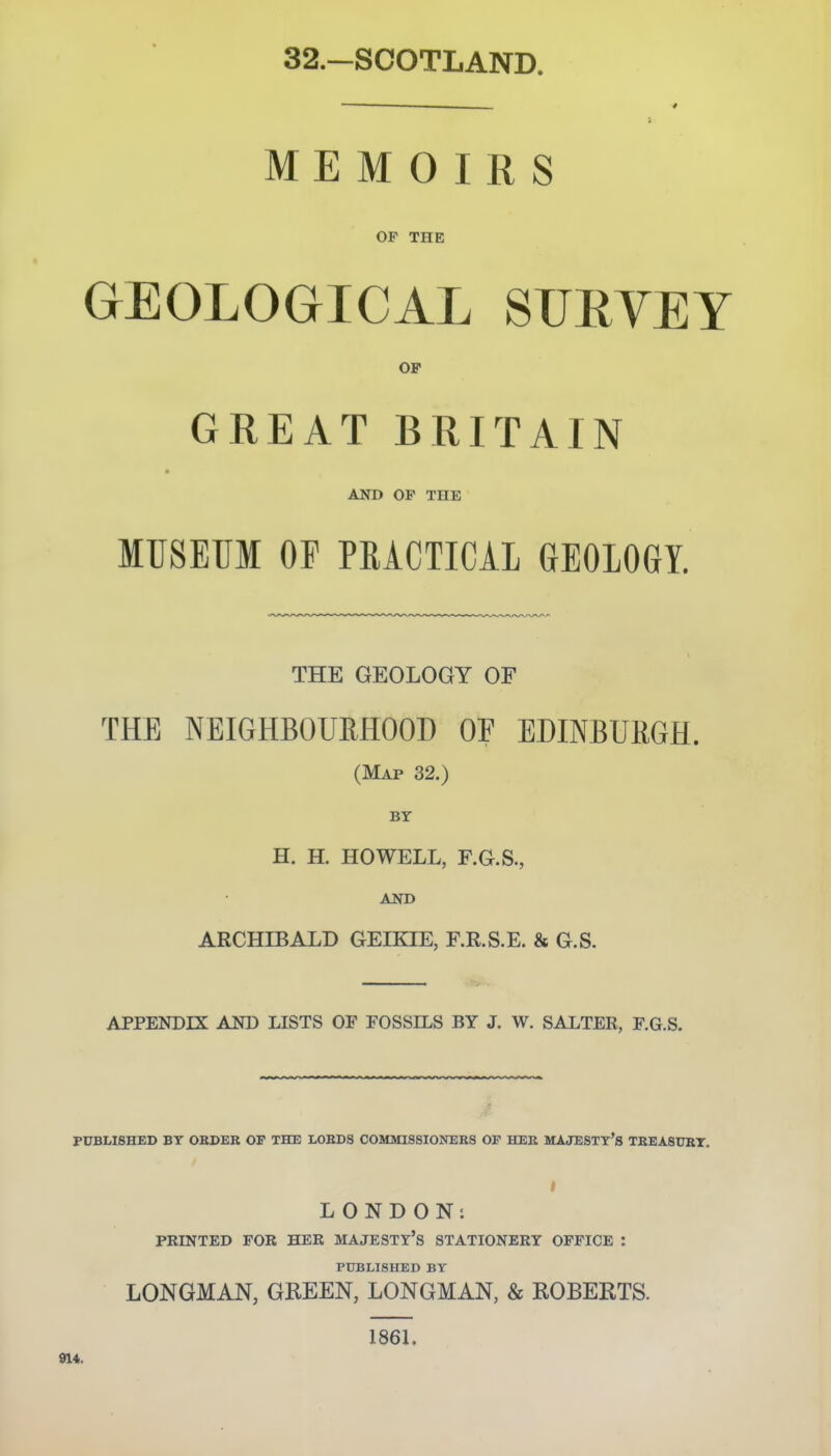 32.-SCOTLAND. MEMOIRS OP THE GEOLOGICAL SUEYEY OP GREAT BRITAIN AND OF THE MUSEUM OP PRACTICAL GEOLOGY. THE GEOLOGY OF THE NEIGHBOUEHOOD OF EDINBURGH. (Map 32.) BY H. H. HOWELL, F.G.S., AND ARCHIBALD GEHQE, F.R.S.E. & G.S. APPENDIX AND LISTS OF FOSSILS BY J. W. SALTER, F.G.S. PUBLISHED BY ORDER OP THE LORDS COMMISSIONERS OP HER MAJESTT'S TREASURT. I LONDON; PRINTED FOR HER MAJESTY'S STATIONERY OFFICE : PUBLISHED BY LONGMAN, GREEN, LONGMAN, & ROBERTS. 1861, 914.