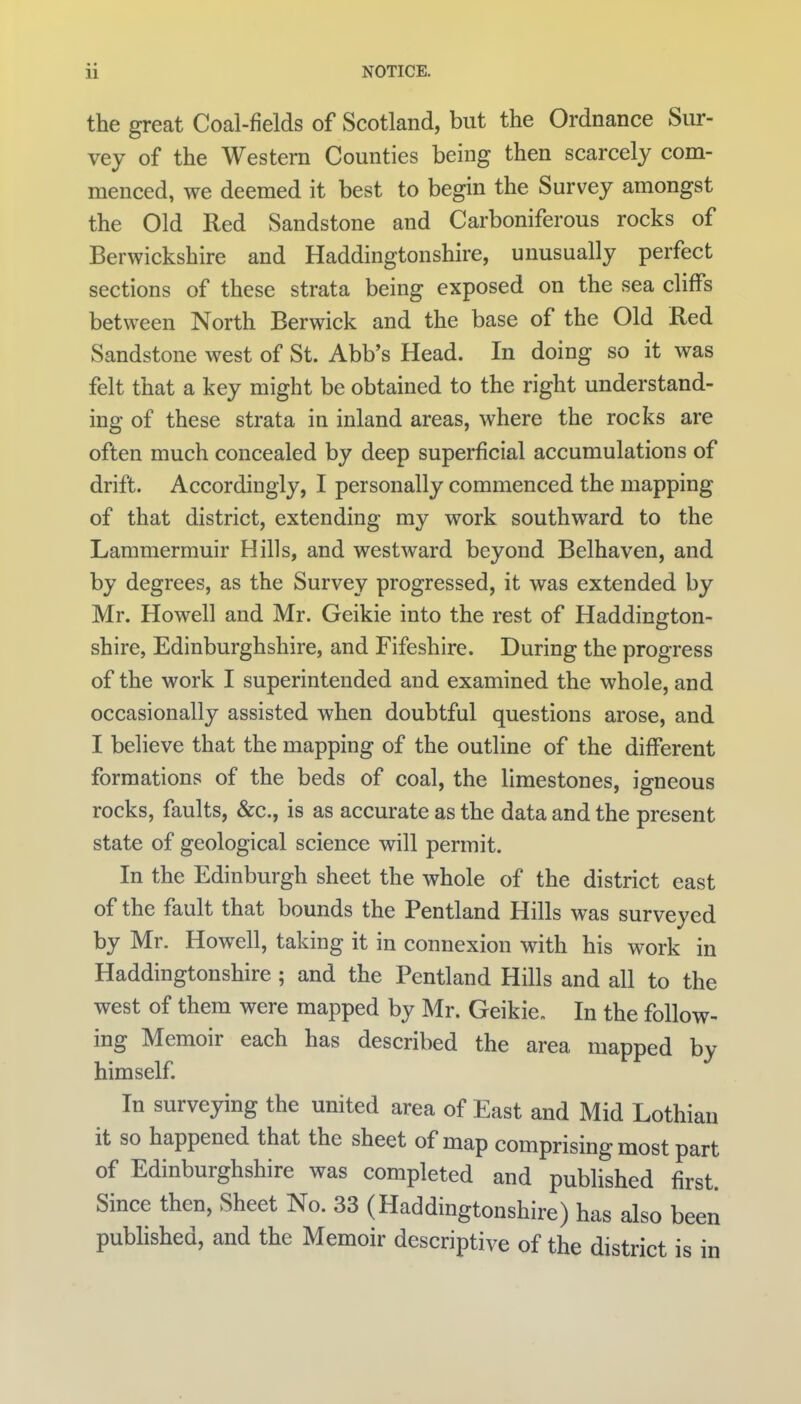 the great Coal-fields of Scotland, but the Ordnance Sur- vey of the Western Counties being then scarcely com- menced, we deemed it best to begin the Survey amongst the Old Red Sandstone and Carboniferous rocks of Berwickshire and Haddingtonshire, unusually perfect sections of these strata being exposed on the sea cliffs between North Berwick and the base of the Old Red Sandstone west of St. Abb's Head. In doing so it was felt that a key might be obtained to the right understand- ing of these strata in inland areas, where the rocks are often much concealed by deep superficial accumulations of drift. Accordingly, I personally commenced the mapping of that district, extending my work southward to the Lammermuir Hills, and westward beyond Belhaven, and by degrees, as the Survey progressed, it was extended by Mr. Howell and Mr. Geikie into the rest of Haddington- shire, Edinburghshire, and Fifeshire. During the progress of the work I superintended and examined the whole, and occasionally assisted when doubtful questions arose, and I believe that the mapping of the outline of the different formations of the beds of coal, the limestones, igneous rocks, faults, &c., is as accurate as the data and the present state of geological science will permit. In the Edinburgh sheet the whole of the district east of the fault that bounds the Pentland Hills was surveyed by Mr. Howell, taking it in connexion with his work in Haddingtonshire ; and the Pentland Hills and all to the west of them were mapped by Mr. Geikie, In the follow- ing Memoir each has described the area mapped by himself. In surveying the united area of East and Mid Lothian it so happened that the sheet of map comprising most part of Edinburghshire was completed and published first. Since then, Sheet No. 33 (Haddingtonshire) has also been published, and the Memoir descriptive of the district is in