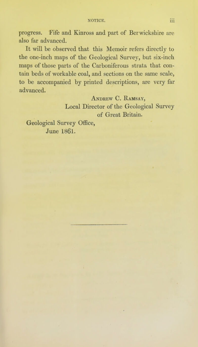 progress. Fife and Kinross and part of Berwickshire are also far advanced. It will be observed that this Memoir refers directly to the one-inch maps of the Geological Survey, but six-inch maps of those parts of the Carboniferous strata that con- tain beds of workable coal, and sections on the same scale, to be accompanied by printed descriptions, are very far advanced. Andrew C. Ramsay, Local Director of the Geological Survey of Great Britain. Geological Survey Office, June 1861.