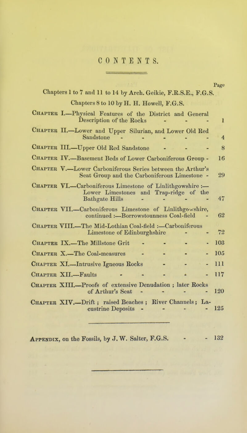 CONTENTS. Page Chapters 1 to 7 and 11 to 14 by Arch. Geikie, F.R.S.E., F.G.S. Chapters 8 to 10 by H. H. Howell, F.G.S. Chapter I.—Physical Features of the District and General Description of the Rocks - - - 1 Chapter II.—Lower and Upper Silurian, and Lower Old Red Sandstone - - - - - 4 Chapter Ill.—Upper Old Red Sandstone - - - 8 Chapter IV.—Basement Beds of Lower Carboniferous Group - 16 Chapter V.—Lower Carboniferous Series between the Arthur's Seat Group and the Carboniferous Limestone - 29 Chapter VI.—Carboniferous Limestone of Linlithgowshire :— Lower Limestones and Trap-ridge of the Bathgate Hills - - - - 47 Chapter VII.—Carboniferous Limestone of Linlithgowshire, continued :—Borrowstounness Coal-field - 62 Chapter VIII.—The Mid-Lothian Coal-field :—Carboniferous Limestone of Edinburghshire - - 72 Chapter IX.—The Millstone Grit - - - - 103 Chapter X.—The Coal-measures - 105 Chapter XI.—Intrusive Igneous Rocks - - - 111 Chapter XII.—Faults - - - * - 117 Chapter XIII.—Proofs of extensive Denudation ; later Rocks of Arthur's Seat - - - - 120 Chapter XIV.—Drift ; raised Beaches ; River Channels ; La- custrine Deposits - - .. - 125 Appendix, on the Fossils, by J. W. Salter, F.G.S. - - 132