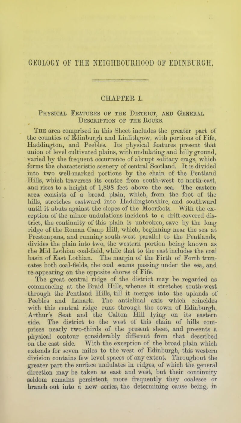 GEOLOGY or THE NEIGHBOURHOOD OE EDINBURGH. CHAPTER I. Physical Features op the District, and General Description op the Rocks. The area comprised in this Sheet includes the greater part of the counties of Edinburgh and Linlithgow, with portions of Fife, Haddington, and Peebles. Its physical features present that union of level cultivated plains, with undulating and hilly ground, varied by the frequent occurrence of abrupt solitary crags, which forms the characteristic scenery of central Scotland. It is divided into two well-marked portions by the chain of the Pentland Hills, which traverses its centre from south-west to north-east, and rises to a height of 1,898 feet above the sea. The eastern area consists of a broad plain, which, from the foot of the hills, stretches eastward into Haddingtonshire, and southward until it abuts against the slopes of the Moorfoots. With the ex- ception of the minor undulations incident to a drift-covered dis- trict, the continuity of this plain is unbroken, save by the long ridge of the Roman Camp Hill, which, beginning near the sea at Prestonpans, and running south-west parallc;! to the Pentlands, divides the plain into two, the western portion being known as the Mid Lothian coal-field, while that to the east includes the coal basin of East Lothian, The margin of the Firth of Forth trun- cates both coal-fields, the coal seams passing under the sea, and re-appearing on the opposite shores of Fife. The great central ridge of the district may be regarded as commencing at the Braid HiUs, whence it stretches south-west through the Pentland HiUs, till it merges into the uplands of Peebles and Lanark. The anticlinal axis which coincides with this central ridge runs through the town of Edinburgh, Arthurs Seat and the Calton Hill lying on its eastern side. The district to the west of this chain of hills com- prises nearly two-thirds of the present sheet, and presents a physical contour considerably different fi^om that described on the east side. With the exception of the broad plain which extends for seven miles to the west of Edinburgh, this western division contains few level spaces of any extent. Throughout the greater part the surface undulates in ridges, of which the general direction may be taken as east and west, but their continuity seldom remains persistent, more frequently they coalesce or branch out into a new series, the determining cause being, in
