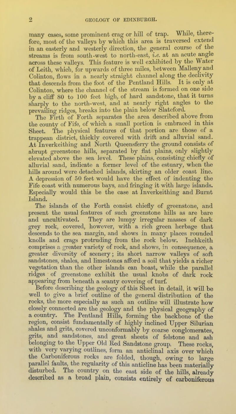 many cases, some prominent crag or hill of trap. While, there- fore, most of tlie valleys by which this area is traversed extend in an easterly and westerly direction, the general course of the streams is from south-west to north-east, i.e. at an acute angle across these valleys. This feature is well exhibited by the Water of Leith, which, for upwards of three miles, between Mallenyand Colinton, flows in a nearly straight channel along the declivity that descends from the foot of the Pentland Hills. It is only at Colinton, where the channel of the stream is formed on one side by a cliflf 80 to 100 feet high, of hard sandstone, that it turns sharply to the north-west, and at nearly right angles to the prevailing ridges, breaks into the plain below Slateford. The Firth of Forth separates the area described above from the county of Fife, of which a small portion is embraced in this Sheet. The physical features of that portion are those of a trappean district, thickly covered with drift and alluvial sand. At Inverkeithing and North Queensferry the ground consists of abrupt greenstone hills, separated by flat plains, only slightly elevated above the sea level. These plains, consisting chiefly of alluvial sand, indicate a former level of the estuary, when the hills around were detached islands, skirting an older coast line. A depression of 50 feet would have the effect of indenting the Fife coast with numerous bays, and fringing it with large islands. Especially would this be the case at Inverkeithing and Burnt Island. The islands of the Forth consist chiefly of greenstone, and present the usual features of such greenstone hills as are bare and uncultivated. They are lumpy irregular masses of dark grey rock, covered, however, with a rich green herbage that descends to the sea margin, and shows in many places roimded knolls and crags protruding from the rock below. Inchkeith comprises a greater variety of rock, and shows, in consequence, a greater diversity of scenery; its short narrow vaUeys of soft sandstones, shales, and limestones afford a soil that yields a richer vegetation than the other islands can boast, while the parallel ridges of greenstone exhibit the usual knobs of dark rock appearing from beneath a scanty covering of turf. Before describing the geology of this Sheet in detail, it will be weU to give a brief outline of the general distribution of the rocks, the more especially as such an outline will illustrate how closely connected are the geology and the physical geography of a country. The Pentland Hills, forming the backbone of the region, consist fundamentally of highly inclined Upper Silurian shales and grits, covered unconformably by coarse conglomerates, grits, and sandstones, and gi-eat sheets of felstone and ash belonging to the Upper Old Red Sandstone group. These rocks, with very varying outlines, form an anticlinal axis over which the Carboniferous rocks are folded, though, owing to large parallel faults, the regularity of this anticline has been materially disturbed. The country on the east side of the hills, already described as a broad plain, consists entirely of carboniferous