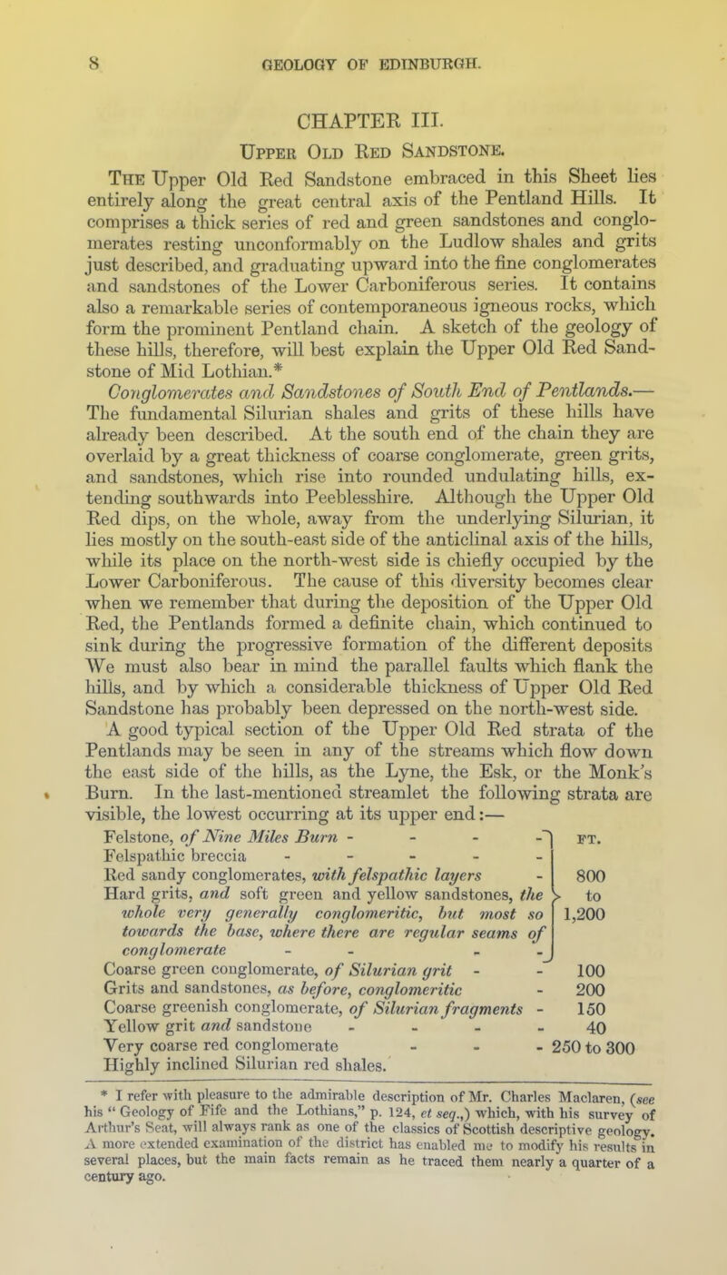 CHAPTEK III. Upper Old Red Sandstone. The Upper Old Red Sandstone embraced in this Sheet lies entirely along the great central axis of the Pentland Hills. It comprises a thick series of red and green sandstones and conglo- merates resting unconformably on the Ludlow shales and grits just described, and graduating upward into the fine conglomerates and sandstones of the Lower Carboniferous series. It contains also a remarkable series of contemporaneous igneous rocks, which form the prominent Pentland chain. A sketch of the geology of these hills, therefore, wiU best explain the Upper Old Red Sand- stone of Mid Lothian.* Conglomerates and Sandstones of South End of Pentlands.^ The fundamental Silurian shales and grits of these hills have already been described. At the south end of the chain they are overlaid by a great thickness of coarse conglomerate, green grits, and sandstones, which rise into rounded undulating hills, ex- tending southwards into Peeblesshire. Although the Upper Old Red dips, on the whole, away from the underlying Silurian, it lies mostly on the south-east side of the anticlinal axis of the hills, while its place on the north-west side is chiefly occupied by the Lower Carboniferous. The cause of this diversity becomes clear when we remember that during the deposition of the Upper Old Red, the Pentlands formed a definite chain, which continued to sink during the progressive formation of the different deposits AVe must also bear in mind the parallel faults which flank the hills, and by which a considerable thickness of Upper Old Red Sandstone has probably been depressed on the north-west side. A good typical section of the Upper Old Red strata of the Pentlands may be seen in any of the streams which flow down the east side of the hills, as the Lyne, the Esk, or the Monk s Burn. In the last-mentioned streamlet the following strata are visible, the lowest occurring at its upper end:— FT. 800 > to 1,200 Felstone, of Nine Miles Burn Felspathic breccia - - - - _ Red sandy conglomerates, with felspathic layers Hard grits, and soft green and yellow sandstones, the whole very generally conglomeritic, hut most so towards the base, where there are regular seams of conglomerate - - Coarse green conglomerate, of Silurian grit - 100 Grits and sandstones, as before, conglomeritic - 200 Coarse greenish conglomerate, of Silurian fragments - 150 Yellow grit and sandstone - - - - 40 Very coarse red conglomerate - . . 250 to 300 Highly inclined Silurian red shales. * I refer with pleasure to the admirable description of Mr. Charles Maclaren, (see his  Geology of Fife and the Lothians, p. 124, et seq.,) which, with his survey of Arthur's Seat, will always rank as one of the classics of Scottish descriptive geology. A more extended examination of the district has enabled me to modify his results in several places, but the main facts remain as he traced them nearly a quarter of a century ago.
