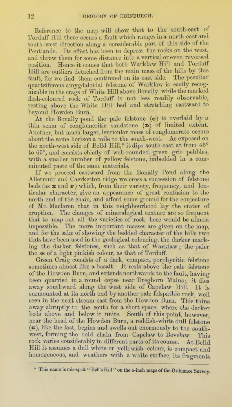 Reference to the map will show that to the south-east of Torduff Hill there occurs a fault which ranges in a north-east and south-west direction along a considerable part of this side of the Pentlands. Its effect has been to depress the rocks on the west, and throw them for some distance into a vertical or even reversed position. Hence it comes that both Warklaw Hi^l and Torduff Hill are outliers detached from the main mass of the hills by this fault, for we find them continued on its east side. The peculiar quartziferous amygdaloidal felstone of Warklaw is easily recog- nizable in the crags of White Hill above Bonally, while the marked flesh-coloured rock of Torduff is not less readily observable, resting above the White Hill bed and stretching eastward to beyond Howden Burn. At the Bonally pond the pale felstone (c) is overlaid by a tliin seam of conglomeritic sandstone (d) of limited extent. Another, but much larger, lenticular mass of conglomerate occurs about the same horizon a mile to the south-west. As exposed on the north-west side of Belld Hill,* it dips south-east at from 45° to 65°, and consists chiefly of well-rounded, green grit pebbles, with a smaller number of yellow felstone, imbedded in a com- minuted paste of the same materials. If we proceed eastward from the Bonally Pond along the AUermuir and Caerketton ridge we cross a succession of felstone beds (as e and r) which, from their variety, frequency, and len- ticular character, give an appearance of great confusion to the north end of the chain, and afford some ground for the conjecture of Mr. Maclaren that in this neighbourhood lay the crater of eruption. The changes of mineralogical texture are so frequent that to map out all the varieties of rock here would be almost impossible. The more important masses are given on the map, and for the sake of showing the bedded character of the hills two tints have been used in the geological colouring, the darker mark- ing the darker felstones, such as that of Warklaw; the paler tho se of a light pinkish colour, as that of Torduff. Green Craig consists of a dark, compact, porphyritic felstone sometimes almost like a basalt. It rests above the pale felstone of the Howden Burn, and extends northwards to the fault, having been quarried in a round copse near Dreghorn Mains; ^t dies away southward along the west side of Capelaw Hill. It is siu-mounted at its north end by another pale felspathic rock, well seen in the next stream east from the Howden Burn. This thins away abrui:)tly to the south for a short space, where the darker beds above and below it unite. South of this point, however, near the head of the Howden Burn, a reddish-white dull felstone (g), like the last, begins and swells out enormously to the south- west, forming the bold chain from Capelaw to Bevelaw. This rock varies considerably in different parts of its course. At Belld Hill it assumes a dull white or yellowish colour, is compact and homogeneous, and weathers with a white surface, its frao-ments * This name is mis-spelt Bell's Hill on the 6-inch maps of the Ordnance Survey.