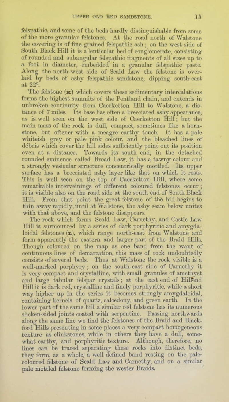 felspathic, and some of tlie beds hardly distinguishable from some of the more granular felstones. At the road north of Walstone the covering is of fine grained felspathic ash; on the west side of South Black Hill it is a lenticular bed of conglomerate, consisting of rounded and subangular felspatliic fragments of all sizes up to a foot in diameter, embedded in a granular felspathic paste. Along the north-west side of Scald Law the felstone is over- laid by beds of ashy felspathic sandstone, dipping south-east at 22°. The felstone (k) which covers these sedimentary intercalations forms the highest summits of the Pentland chain, and extends in unbroken continuity from Caerketton Hill to Walstone, a dis- tance of 7 miles. Its base has often a brecciated ashy appearance, as is well seen on the west side of Caerketton Hill; but the main mass of the rock is dull, compact, sometimes like a horn- stone, but oftener with a meagre earthy touch. It has a pale whiteish grey or pale pink colour, and the bleached lines of d(^bris which cover the hill sides sufficiently point out its position even at a distance. Towards its south end, in the detached rounded eminence called Broad Law, it has a tawny colour and a strongly vesicular structure concentrically mottled. Its upper surface has a brecciated ashy layer like that on which it rests. This is well seen on the top of Caerketton Hill, where some remarkable interveinings of different coloured felstones occur; it is visible also on the road side at the south end of South Black Hill. From that point the great felstone of the hill begins to thin away rapidly, until at Walstone, the ashy seam below unites with that above, and the felstone disappears. The rock which forms Scald Law, Carnethy, and Castle Law Hill is surmounted by a series of dark porphyritic and amygda- loidal felstones (i,), wliich range north-east from Walstone and form apparently the eastern and larger part of the Braid Hills. Tliougli coloured on the map as one band from the want of continuous lines of demarcation, this mass of rock undoubtedly consists of several beds. Thus at Walstone the rock visible is a well-marked porphyry ; on the south-east side of Carnethy it is very compact and crystalline, with small granules of amethyst and large tabular felspar crystals; at the east end of HilRind Hill it is dark red, crystalline and finely porphyritic, while a short way higher up in the series it becomes strongly amygdaloidal, containing kernels of quartz, calcedony, and green earth. In the lower part of the same hill a similar red felstone has its numerous slicken-sided joints coated with serpentine. Passing northwards along the same line we find the felstones of the Braid and Black- ford Hills presenting in some places a very compact homogeneous texture as clinkstones, while in others they have a dull, some- what earthy, and porphyritic texture. Although, therefore, no lines can be traced separating these rocks into distinct beds, they form, as a whole, a well defined band resting on the pale- coloured felstone of Scald Law and Carnethy, and on a similar pale mottled felstone forming the wester Braids.