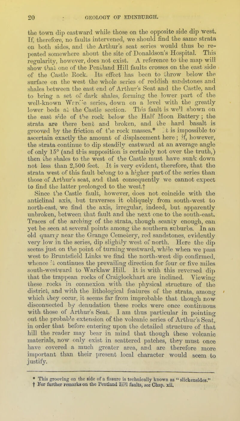 the town dip eastward while those on the opposite side dip west. If, therefore, no faults intervened, we should find the same strata on both sides, and the Arthur's seat series would thus be re- peated somewhere about the site of Donaldson's Hospital. This regularity, however, does not exist. A reference to the map will show that one of the Peniland Hill faults crosses on the east side of the Castle Rock. Its effect has been to throw below the surface on the west the whole series of reddish sandstones and shales between the east end of Arthur s Seat and the CastJe, and to bring a set of dark shales, forming the lower part of the well-known Wrrt'e series, down on a level with the greatly lower beds the Castle section. This fault is we^ shown on the east s^.de of the rock below the Half Moon Battery ; the strata are there bent and broken, and the hard basalt is grooved by the friction of the rock masses.* t is impossible to ascertain exactly the amount of displacement here ; if, however, the strata continue to dip steadily eastward at an average angle of only 15° (and this supposition is certainly not over the truth,) then the shales to the west of the Castle must have sunk down not less than 2,500 feet. It is very evident, therefore, that the strata west of this fault belong to a higher part of the series than those of Arthur's seat, and that consequently we cannot expect to find the latter prolonged to the west.f Since the Castle fault, however, does not coincide with the anticlinal axis, but traverses it obliquely from south-west to north-east, we find the axis, irregular, indeed, but apparently unbroken, between that fault and the next one to the south-east. Traces of the arching of the strata, though scanty enough, can yet be seen at several points among the southern suburbs. In an old quarry near the Grange Cemetery, red sandstones, evidently very low in the series, dip slightly west of north. Here the dip seems just on the point of turning westward, while when we pass west to Bruntsfield Links we find the north-west dip confirmed, whence :* t continues the prevailing direction for four or five miles south-westward to Warklaw Hill. It is with this reversed dip that the trappean rocks of Craiglockhart are inclined. Viewing these rocks in connexion with the physical structure of the district, and with the lithological features of the strata, among ' which they occur, it seems far from improbable that though now disconnected by denudation these rocks were once continuous with those of Arthur's Seat. I am thus particular in pointing out the probable extension of the volcanic series of Arthur's Seat, in order that before entering upon the detailed structure of that hill the reader may bear in mind that though these volcanic materials, now only exist in scattered patches, they must once have covered a much greater area, and are therefore more important than their present local character would seem to justify. ♦ This grooving on the side of a fissure is technically known as  slickensides. f For further remarks on the Pentland Eill faults, see Chap. xii.
