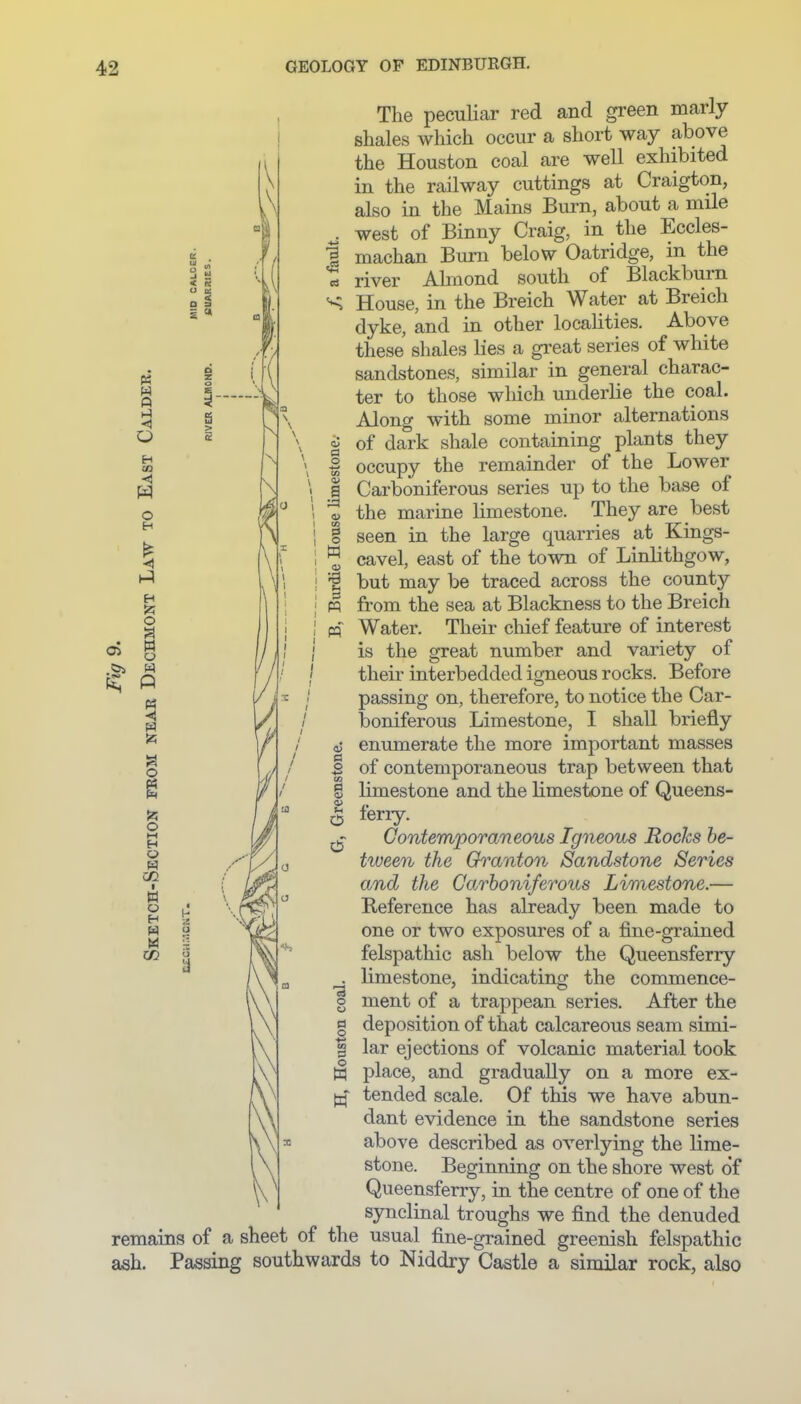 Q H 03 <) o H O » o o o O t-( H O W » o H M CO S a> a o a> a 0 o w The peculiar red and green marly shales which occur a short way above the Houston coal are well exhibited in the railway cuttings at Craigton, also in the Mains Burn, about a mile west of Binny Craig, in the Eccles- machan Bum below Oatridge, in the river Almond south of Blackburn House, in the Breich Water at Breich dyke, and in other locahties. Above these shales lies a great series of white sandstones, similar in general charac- ter to those which underlie the coal. Along with some minor alternations of dark shale containing plants they occupy the remainder of the Lower Carboniferous series up to the base of the marine limestone. They are best seen in the large quarries at Kings- cavel, east of the town of Linlithgow, but may be traced across the county from the sea at Blackness to the Breich Water. Their chief feature of interest is the great number and variety of their interbedded igneous rocks. Before passing on, therefore, to notice the Car- boniferous Limestone, I shall briefly enumerate the more important masses of contemporaneous trap between that limestone and the limestone of Queens- ferry. ContemporaTieous Igneous Rocks be- tween the Go^anton Sandstone Series and the Carboniferous Limestone.— Reference has already been made to one or two exposures of a fine-grained felspathic ash below the Queensferry limestone, indicating the commence- ment of a trappean series. After the deposition of that calcareous seam simi- lar ejections of volcanic material took place, and gradually on a more ex- tended scale. Of this we have abun- dant evidence in the sandstone series above described as overlying the lime- stone. Beginning on the shore west of Queensferry, in the centre of one of the synclinal troughs we find the denuded remains of a sheet of the usual fine-grained greenish felspathic ash. Passing southwards to Niddry Castle a similar rock, also a o g o d •3 o o la o +i CO !3 O w