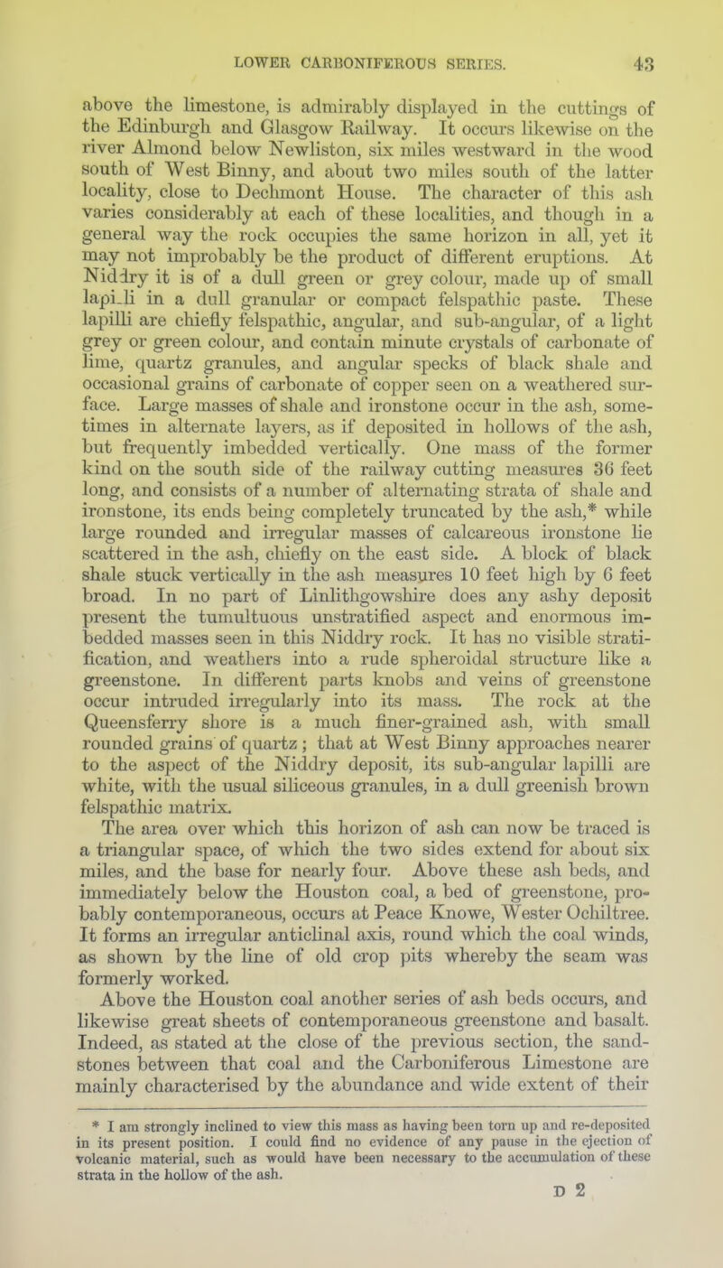 above the limestone, is admirably displayed in the cuttings of the Edinburgh and Glasgow Kailway. It occurs likewise on the river Almond below Newliston, six miles westward in the wood south of West Binny, and about two miles south of the latter locality, close to Declimont House. The character of this ash varies considerably at each of these localities, and though in a general way the rock occupies the same horizon in all, yet it may not improbably be the product of different eruptions. At Niddry it is of a dull green or grey colour, made up of small lapi.li in a dull granular or compact felspathic paste. These lapilli are chiefly felspathic, angular, and sub-angular, of a light grey or green colour, and contain minute crystals of carbonate of lime, quartz granules, and angular specks of black shale and occasional grains of carbonate of copper seen on a weathered sur- face. Large masses of shale and ironstone occur in the ash, some- times in alternate layers, as if deposited in hollows of the ash, but frequently imbedded vertically. One mass of the former kind on the south side of the railway cutting measures 36 feet long, and consists of a number of alternating strata of shale and ironstone, its ends being completely truncated by the ash,* while large rounded and irregular masses of calcareous ironstone lie scattered in the ash, chiefly on the east side. A block of black shale stuck vertically in the ash measures 10 feet high by 6 feet broad. In no part of Linlithgowshire does any ashy deposit present the tumultuous unstratified aspect and enormous im- bedded masses seen in this Niddry rock. It has no visible strati- fication, and weathers into a rude spheroidal structure hke a greenstone. In different parts knobs and veins of greenstone occur intruded irregularly into its mass. The rock at the Queensferry shore is a much finer-grained ash, with small rounded grains of quartz ; that at West Binny approaches nearer to the aspect of the Niddry deposit, its sub-angular lapilli are white, with the usual siliceous granules, in a dull greenish brown felspathic matrix. The area over which this horizon of ash can now be traced is a triangular space, of which the two sides extend for about six miles, and the base for nearly four. Above these ash beds, and immediately below the Houston coal, a bed of greenstone, pro- bably contemporaneous, occurs at Peace Knowe, Wester Ochiltree. It forms an irregular anticlinal axis, round which the coal winds, as shown by the line of old crop pits whereby the seam was formerly worked. Above the Houston coal another series of ash beds occurs, and likewise great sheets of contemporaneous gTeenstone and basalt. Indeed, as stated at the close of the previous section, the sand- stones l3etween that coal and the Carboniferous Limestone are mainly characterised by the abundance and wide extent of their * I am strongly inclined to view this mass as having been torn up and re-deposited in its present position. I could find no evidence of any pause in the ejection of volcanic material, such as would have been necessary to the accumulation of these strata in the hollow of the ash. D 2