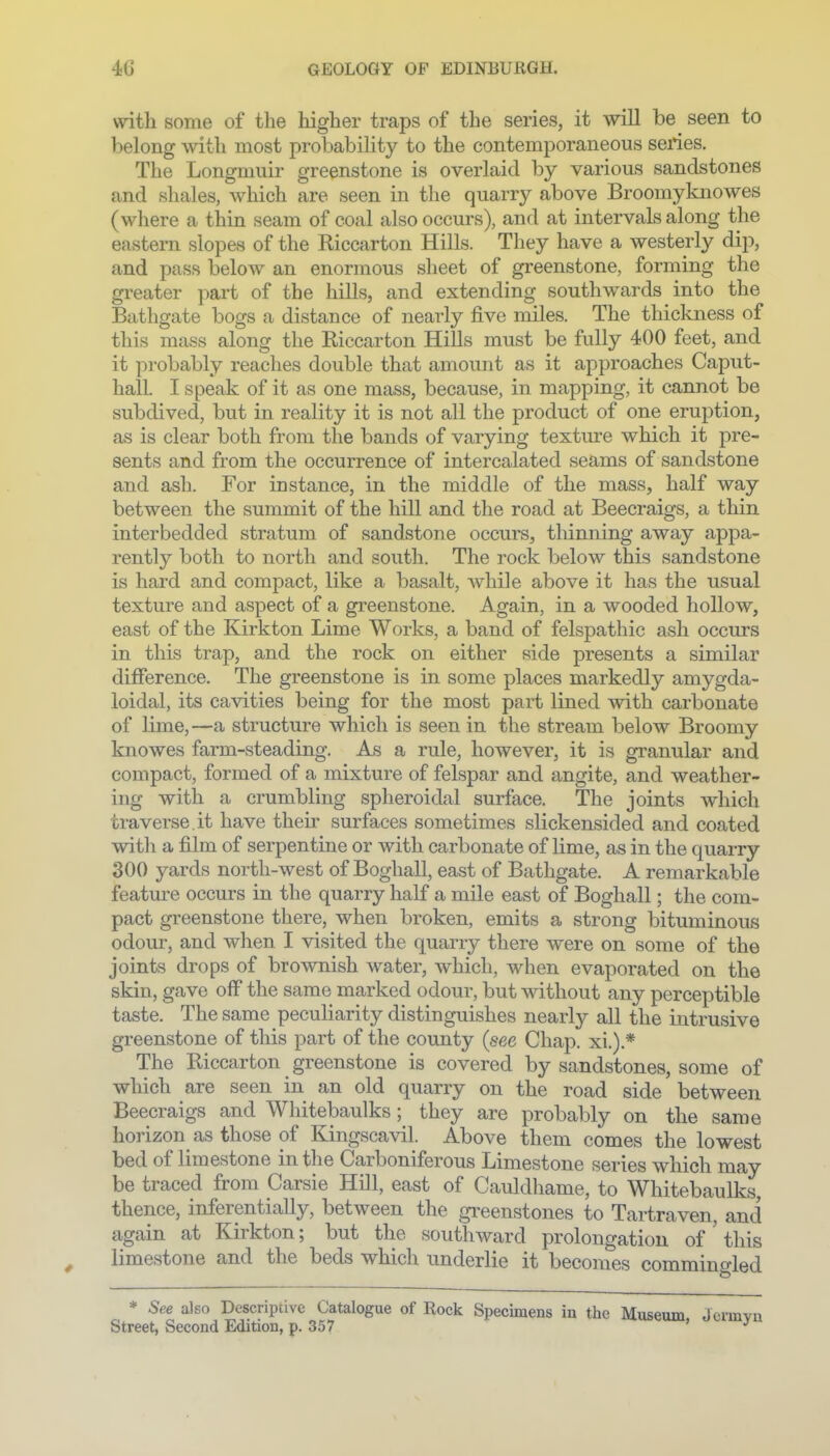 with some of the higher traps of the series, it will be seen to belong \vith most probability to the contemporaneous series. The Longmuir greenstone is overlaid by various sandstones and shales, which are seen in the quarry above Broomyknowes (wliere a thin seam of coal also occurs), and at intervals along the eastern slopes of the Riccarton Hills. They have a westerly dip, and pass below an enormous sheet of greenstone, forming the greater part of the hills, and extending southwards into the Bathgate bogs a distance of nearly five miles. The thickness of this mass along the Riccarton Hills must be fully 400 feet, and it probably reaches double that amount as it approaches Caput- hall. I speak of it as one mass, because, in mapping, it cannot be subdived, but in reality it is not all the product of one eruption, as is clear both from the bands of varying texture which it pre- sents and from the occurrence of intercalated seams of sandstone and ash. For instance, in the middle of the mass, half way between the summit of the hill and the road at Beecraigs, a thin interbedded stratum of sandstone occurs, thinning away appa- rently both to north and south. The rock below this sandstone is hard and compact, like a basalt, while above it has the usual texture and aspect of a greenstone. Again, in a wooded hollow, east of the Kirkton Lime Works, a band of felspathic ash occurs in this trap, and the rock on either side presents a similar difierence. The greenstone is in some places markedly amygda- loidal, its cavities being for the most part lined with carbonate of lime,—a structure which is seen in the stream below Broomy knowes farm-steading. As a rule, however, it is granular and compact, formed of a mixture of felspar and angite, and weather- ing with a crumbling spheroidal surface. The joints which traverse.it have their surfaces sometimes slickensided and coated with a film of serpentine or with carbonate of lime, as in the quarry 300 yards north-west of Boghall, east of Bathgate. A remarkable featm-e occurs in the quarry half a mile east of Boghall; the com- pact greenstone there, when broken, emits a strong bituminous odour, and when I visited the quarry there were on some of the joints drops of brownish Abater, which, when evaporated on the skin, gave off the same marked odour, but without any perceptible taste. The same peculiarity distinguishes nearly all the intrusive greenstone of this part of the county {see Chap, xi.).* The Riccarton ^ greenstone is covered by sandstones, some of which are seen in an old quarry on the road side between Beecraigs and Whitebaulks; they are probably on the same horizon as those of Kingscavil. Above them comes the lowest bed of limestone in the Carboniferous Limestone series which may be traced from Carsie Hill, east of Cauldhame, to Whitebaulks, thence, inferentiaUy, between the gi'eenstones to Tartraven, and again at Kirkton; but the southward prolongation of ' this ^ limestone and the beds which underlie it becomes commino-led * See also Descriptive Catalogue of Rock Specimens in the Museum J Street, Second Edition, p. 357 '