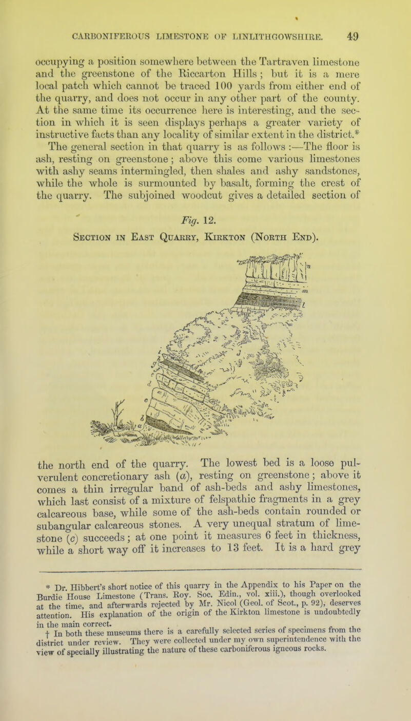 occupying a position somewhere between the Tiirtraven limestone and the greenstone of the Riccarton Hills ; but it is a mere local patch whicii cannot be traced 100 yards from either end of the quarry, and does not occur in any other part of the county. At the same time its occurrence liere is interesting, and the sec- tion in which it is seen displays perhaps a greater variety of instructive facts than any locality of similar extent in the district.* The general section in that quarry is as follows :—The floor is ash, resting on greenstone ; above this come various limestones with ashy seams intermingled, then shales and ashy sandstones, while the whole is surmounted by basalt, forming the crest of the quarry. The subjoined woodcut gives a detailed section of Fig. 12. Section in East Quarry, Kirkton (North End). the north end of the quarry. The lowest bed is a loose pul- verulent concretionary ash (a), resting on greenstone; above it comes a thin irregular band of ash-beds and ashy limestones, which last consist of a mixture of felspathic fragments in a grey calcareous base, while some of the ash-beds contain rounded or subangular calcareous stones. A very unequal stratum of lime- stone {c) succeeds; at one point it measures 6 feet in thickness, while a short way off it increases to 13 feet. It is a hard grey * Dr Hibbert's short notice of this quarry in the Appendix to his Paper on the Burdie House Limestone (Trans. Roy. Soc. Edin., vol. xiii.), though overlooked at the time, and afterwards rejected by Mr. Nicol (Geol. of Scot., p. 92), deserves attention. His explanation of the origin of the Kirkton limestone is undoubtedly in the main correct. _ ^ „ , . , • ^ • ^ t In both these museums there is a carefully selected series of specimens from the district under review. They were collected under my own superintendence with the view of specially illustrating the nature of these carboniferous igneous rocks.
