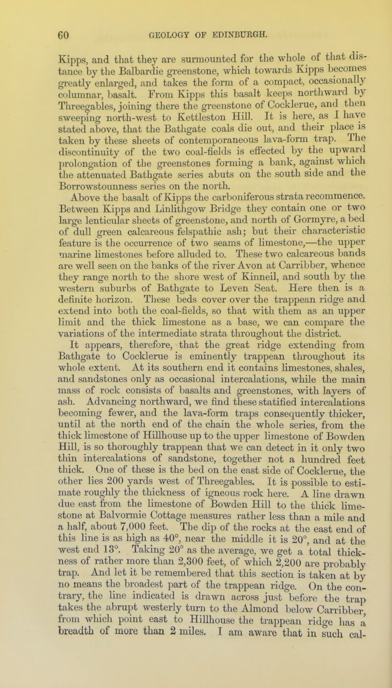 Kipps, and that they are surmounted for the whole of that dis- tance by the Balbardie greenstone, which towards Kipps becomes greatly enlarged, and takes the form of a compact, occasionally columnar, Ijasalt. From Kipps this basalt keeps northward by Threegables, joining there the greenstone of Cocklerue, and then sweeping north-west to Kettleston Hill. It is here, as I have stated above, that the Bathgate coals die out, and their place is taken by these sheets of contemporaneous lava-form trap. The discontinuity of the two coal-fields is effected by the upward prolongation of the greenstones forming a bank, against which the attenuated Bathgate series abuts on the south side and the Borrowstounness series on the north. Above the basalt of Kipps the carboniferous strata recommence. Between Kipps and LinHthgow Bridge they contain one or two large lenticular sheets of greenstone, and north of Gormyre, a bed of dull green calcareous felspathic ash; but their characteristic feature is the occurrence of two seams of limestone,—the upper marine limestones before alluded to. These two calcareous bands are well seen on the banks of the river Avon at Carribber, whence they range north to the shore west of Kinneil, and south by the western suburbs of Bathgate to Leven Seat. Here then is a definite horizon. These beds cover over the trappean ridge and extend into both the coal-fields, so that with them as an upper limit and the thick limestone as a base, we can compare the variations of the intermediate strata throughout the district. It appears, therefore, that the great ridge extending from Bathgate to Cocklerue is eminently trappean throughout its whole extent. At its southern end it contains limestones, shales, and sandstones only as occasional intercalations, while the main mass of rock consists of basalts and greenstones, with layers of ash. Advancing northward, we find these statified intercalations becoming fewer, and the lava-form traps consequently thickei-, until at the north end of the chain the whole series, from the thick limestone of Hillhouse up to the upper limestone of Bowden Hill, is so thoroughly trappean that we can detect in it only two thin intercalations of sandstone, together not a hundred feet thick. One of these is the bed on the east side of Cocklerue, the other lies 200 yards west of Threegables. It is possible to esti- mate roughly the thickness of igneous rock here. A line drawn due east from the limestone of Bowden Hill to the tliick lime- stone at Balvormie Cottage measures rather less than a mile and a half, about 7,000 feet. The dip of the rocks at the east end of this line is as high as 40°, near the middle it is 20°, and at the west end 13°. Taking 20° as the average, we get a total thick- ness of rather more than 2,300 feet, of which 2,200 are probably trap. And let it be remembered that this section is taken at by no means the broadest part of the trappean ridge. On the con- trary, the line indicated is drawn across just before the trap takes the abrupt westerly turn to the Almond below Carribber from which point east to Hillhouse the trappean ridge has a breadth of more than 2 miles. I am aware that in such cal-