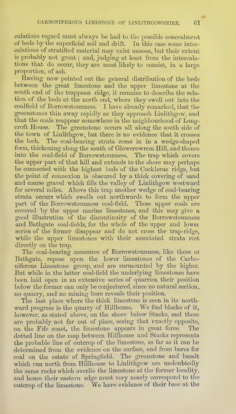 dilations regard must always be had to tlic possible concealment of beds by the su])erficial soil and drift. In this case some inter- calations of stratified material may exist unseen, but their extent is probably not great; and, judging at least from the intercala- tions that do occur, they are most likely to consist, in a large proportion, of ash. Having now pointed out the general distribution of the beds between the great limestone and the upper limestone at the south end of the trappean ridge, it remains to describe the rela- tion of the beds at the north end, where they swell out into the coalfield of Borrowstounness. I have already remarked, that the greenstones thin away rapidly as they approach Linlithgow, and that the coals reappear somewhere in the neighbourhood of Long- • croft House. The greenstone occurs all along the south side of the town of Linlithgow, but there is no evidence that it crosses the loch. The coal-bearing strata come in in a wedge-shaped form, thickening along the soutli of Glowerowrem Hill, and thence into the coal-field of Borrowstounness. The trap which covers the upper part of that hill and extends to the shore may perhaps be connected with the highest beds of the Cocklerue ridge, but the point of connexion is obscured by a thick covering of sand and coarse gravel which fills the valley of Linlithgow westward for several miles. Above this trap another wedge of coal-bearing strata occurs which swells out northwards to form the upper part of the Borrowstounness coal-field. These upper coals are covered by the upper marine limestones, and this may give a good illustration of the discontinuity of the Borrowstounness and Bathgate coal-fields, for the whole of the upper and lowei series of the former disappear and do not cross the trap-ridge, while the upper limestones with their associated strata rest directly on the trap. The coal-bearing measures of Borrowstounness, like those ol Bathgate, repose upon the lower limestones of the Carbo- niferous Limestone group, and are surmounted by the higher. But while in the latter coal-field the underlying limestones have been laid open in an extensive series of quarries, their position below the former can only be conjectured, since no natural section, no quarry, and no mining bore reveals their position. The last place where tlie thick limestone is seen in its north- ward progress is the quarry of Hillhouse. We find blocks of it, however, as stated above, on the shore below Stacks, and these are probably not far out of place, seeing that exactly opposite, on the Fife coast, the limestone appears in great force. The dotted line on the map between Hillhouse and Stacks represents the probable line of outcrop of the limestone, as far as it can be determined from the evidence on the surface, and from bores for coal on the estate of Springfield. The greenstone and basalt which run north from Hillhouse to Linlithgow are undoubtedly the same rocks which overlie the limestone at the former locality, and hence their eastern edge nmst very nearly correspond to the outcrop of the limestone. We have evidence of their base at the
