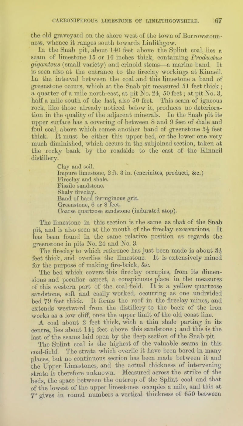 the old graveyard on the shore west of the town of Borrowstoun- ness, whence it ranges south towards Linlithgow. In the Snab pit, about 140 feet above the Splint coal, lies a seam of limestone 15 or 16 inches thick, containing Productus giganteus (small variety) and crinoid stems—a marine band. It is seen also at the entrance to the fireclay workings at Kinneil. In the interval between the coal and this limestone a band of greenstone occurs, which at the Snab pit measured 51 feet thick ; a quarter of a mile nortli-east, at pit No. 2-i, 50 feet; at pit No. 3, half a mile south of the last, also 50 feet. This seam of igneous rock, like those already noticed below it, produces no deteriora- tion in the quality of the adjacent minerals. In the Snab pit its upper surface has a covering of between 8 and 9 feet of shale and foul coal, above which comes anotlier band of greenstone 5^ feet thick. It must be either this upper bed, or the lower one very much diminished, which occurs in the subjoined section, taken at the rocky bank by the roadside to the east of the Kinneil distLQery. Clay and soil. Impure limestone, 2ft. Sin. (encrinites, producti, &c.) Fireclay and shale. Fissile sandstone. Shaly fireclay. Band of hard ferruginous grit. Greenstone, 6 or 8 feet. Coarse quartzose sandstone (indurated atop). The limestone in this section is the same as that of the Snab pit, and is also seen at the mouth of the fireclay excavations. It has been found in the same relative position as regards the greenstone in pits No. 24 and No. 3. The fireclay to which reference has just been made is about feet thick, and overlies the limestone. It is extensively mined for the purpose of making fire-brick, &c. The bed which covers this fireclay occupies, Irom its dimen- sions and peculiar aspect, a conspicuous place in the measures of this western part of the coal-field. It is a yellow quartzose sandstone, soft and easily worked, occurring as one undivided bed 79 feet thick. It forms the roof in the fireclay mines, and extends westward from the distillery to the back of the iron works as a low 0113, once the upper limit of the old coast line. A coal about 2 feet thick, with a thin shale parting in its centre, lies about 14^ feet above this sandstone ; and this is the last of the seams laid open by the deep section of the Snab pit. The Splint coal is the highest of the valuable seams in this coal-field. The strata which overlie it have been bored in many places, but no continuous section has been made between it and the Upper Limestones, and the actual thickness of intervening strata is therefore unknown. Measured across the strike of the beds, the space between the outcrop of the Splint coal and that of the lowest of the upper limestones occupies a mile, and this at 7° irives in round numbers a vertical thickness of 650 between