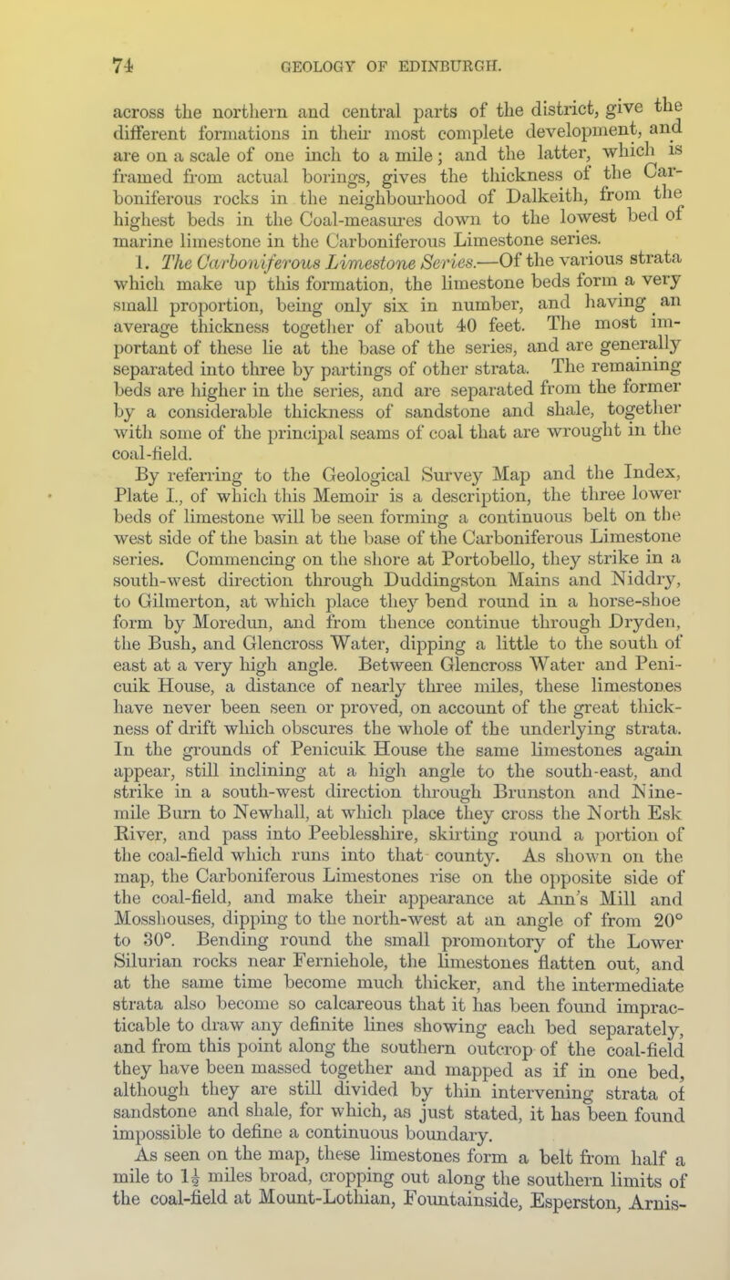 across the northern and central parts of the district, give the different formations in their most complete development, and are on a scale of one inch to a mile; and the latter, which is framed from actual borings, gives the thickness of the Car- boniferous rocks in the neighbourhood of Dalkeith, from the highest beds in the Coal-measm-es down to the lowest bed of marine limestone in the Carboniferous Limestone series. 1. The Carboniferous Limestone Series.—Of the various strata which make up this formation, the limestone beds form a very small proportion, being only six in number, and havmg ^ an average thickness together of about 40 feet. The most im- portant of these lie at the base of the series, and are generally separated into three by partings of other strata. The remaining beds are higher in the series, and are separated from the former by a considerable thickness of sandstone and shale, together with some of the principal seams of coal that are wrought in the coal-field. By referring to the Geological Survey Map and the Index, Plate I., of which this Memoir is a description, the three lower beds of limestone will be seen forming a continuous belt on th(^ west side of the basin at the base of the Carboniferous Limestone series. Commencing on the shore at Portobello, they strike in a south-west direction through Duddingston Mains and Niddry, to Gilmerton, at which place they bend round in a horse-shoe form by Moredun, and from thence continue through Dryden, the Bush, and Glencross Water, dipping a little to the south of east at a very high angle. Between Glencross Water and Peni- cuik House, a distance of nearly three miles, these limestones have never been seen or proved, on account of the great thick- ness of drift which obscures the whole of the underlying strata. In the grounds of Penicuik House the same limestones again appear, still inclining at a higli angle to the south-east, and strike in a south-west direction through Brunston and Nine- mile Burn to Newhall, at which place they cross the JMorth Esk Biver, and pass into Peeblesshire, skirting round a portion of the coal-field which runs into that county. As shoAvn on the map, the Carboniferous Limestones rise on the opposite side of the coal-field, and make their appearance at Ann's Mill and Mosshouses, dipping to the north-west at an angle of from 20° to 30°. Bending round the small promontory of the Lower Silurian rocks near Ferniehole, the limestones flatten out, and at the same time become much thicker, and the intermediate strata also become so calcareous that it has been found imprac- ticable to draw any definite lines showing each bed separately, and from this point along the southern outcrop of the coal-field they have been massed together and mapped as if in one bed, although they are still divided by thin intervening strata of sandstone and shale, for which, as just stated, it has been found impossible to define a continuous boundary. As seen on the map, these limestones form a belt from half a mile to 1^ miles broad, cropping out along the southern limits of the coal-field at Mount-Lothian, Fountainside, Esperston, Arnis-