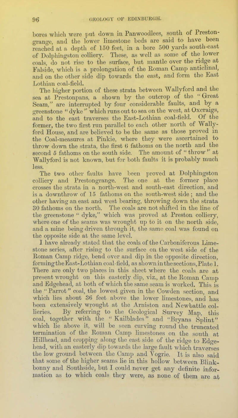 bores wliicli were put down in Panwoodlees, south of Preston- grange, and the lower limestone beds are said to have been reached at a depth of 150 feet, in a bore 500 yards south-east of Dolphingston colliery. These, as well as some of the lower coals, do not rise to the surface, but mantle over the ridge at Falside, which is a prolongation of the Roman Camp anticlinal, and on the other side dip towards the east, and form the East Lothian coal-field. The higher portion of these strata between Wallyford and the sea at Prestonpans, a shown by the outcrop of the Great Seam, are interrupted by four considerable faults, and by a greenstone  dykewhich runs out to sea on the west, at Oxcraigs, and to the east traverses the East-Lothian coal-field. Of the former, the two first run parallel to each other north of Wally- ford House, and are believed to be the same as those proved in the Coal-measures at Pinkie, where they were ascertained to throw down the strata, the first G fathoms on the north and the second 5 fathoms on the south side. The amount of  throw  at Wallyford is not known, but for both faults it is probably much less. The two other faults have l)een proved at Dolphingston colliery and Preston grange. The one at the former place crosses the strata in a north-west and south-east direction, and is a downthrow of 15 fathoms on the south-west side; and the other having an east and west bearing, throwing down the strata 30 fathoms on the north. The coals are not shifted in the line of the greenstone  dyke,'' which was proved at Preston colliery, where one of the seams was wrought up to it on the north side, and a mine being driven through it, the same coal was found on the opposite side at the same level. I have already stated that the coals of the Carboniferous Lime- stone series, after rising to the surface on the west side of the Roman Camp ridge, bend over and dip in the opposite direction, forming the East-Lothian coal-field, as shown in the sections, Plate 1, There are only two places in this sheet Avhere the coals are at present v/rought on this easterly dip, viz., at the Roman Camp and Edgehead, at both of which the same seam is worked. This is the  Parrot coal, the lowest given in the Cowden section, and which lies about 36 feet above the lower limestones, and has been extensively wrought at the Arniston and Newbattle col- lieries. By referring to the Geological Survey Map, this coal, together with the Kailblades and Bryans Splint which lie above it, will be seen curving round the truncated termination of the Roman Camp limestones on the south at Hillhead, and cropping along the east side of the ridge to Edp-e- head, with an easterl}'- dip towards the large fault which traverses the low ground between the Camp and Vogrie. It is also said that some of the higher seams lie in this hollow between Blink- bonny and Southside, but I could never get any definite infor- mation as to which coals they were, as none of them are at