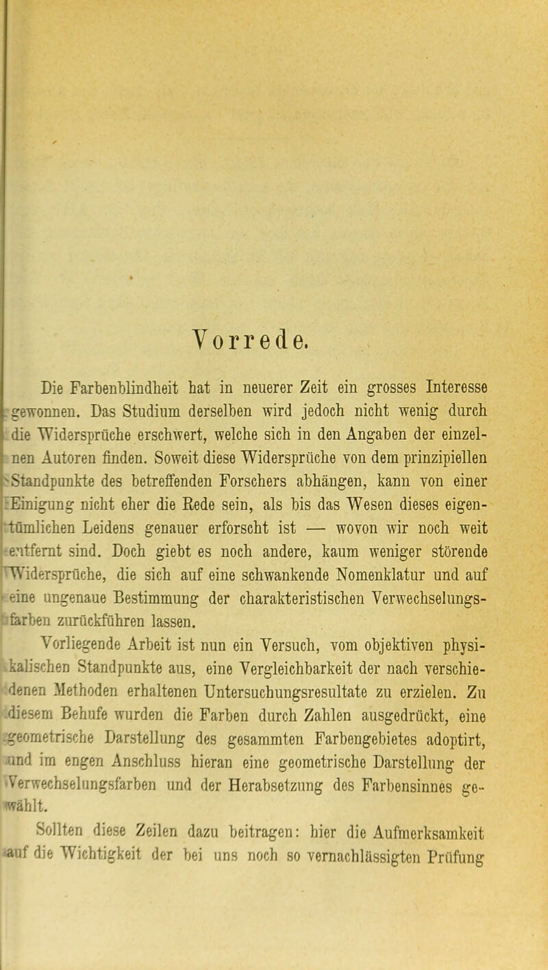 Vorrede. Die Farbenblindlieit hat in neuerer Zeit ein grosses Interesse .gewonnen. Das Studium derselben wird jedoch nicht wenig durch die Widersprüche erschwert, welche sich in den Angaben der einzel- nen Autoren finden. Soweit diese Widersprüche von dem prinzipiellen Standpunkte des betreffenden Forschers abhängen, kann von einer tEinigung nicht eher die Rede sein, als bis das Wesen dieses eigen- ‘tümlichen Leidens genauer erforscht ist — wovon wir noch weit -entfernt sind. Doch giebt es noch andere, kaum weniger störende (Widersprüche, die sich auf eine schwankende Nomenklatur und auf i eine ungenaue Bestimmung der charakteristischen Verwechselungs- '•ferben zurückführen lassen. Vorliegende Arbeit ist nun ein Versuch, vom objektiven physi- kalischen Standpunkte aus, eine Vergleichbarkeit der nach verschie- denen Methoden erhaltenen Untersuchungsresultate zu erzielen. Zu .diesem Behufe wurden die Farben durch Zahlen ausgedrückt, eine -geometrische Darstellung des gesammten Farbengebietes adoptirt, .und im engen Anschluss hieran eine geometrische Darstellung der 'Verwechselungsfarben und der Herabsetzung des Farbensinnes ge- wählt. Sollten diese Zeilen dazu beitragen: hier die Aufmerksamkeit auf die Wichtigkeit der bei uns noch so vernachlässigten Prüfung